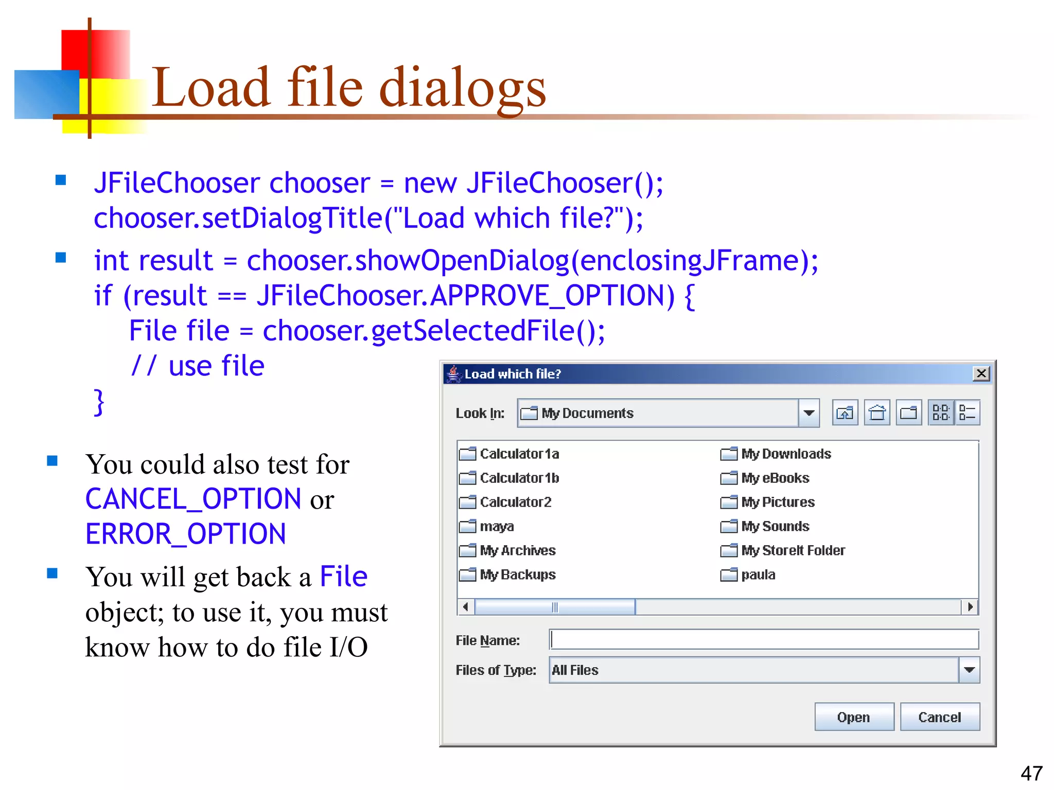 47
Load file dialogs
 JFileChooser chooser = new JFileChooser();
chooser.setDialogTitle("Load which file?");
 int result = chooser.showOpenDialog(enclosingJFrame);
if (result == JFileChooser.APPROVE_OPTION) {
File file = chooser.getSelectedFile();
// use file
}
 You could also test for
CANCEL_OPTION or
ERROR_OPTION
 You will get back a File
object; to use it, you must
know how to do file I/O
 