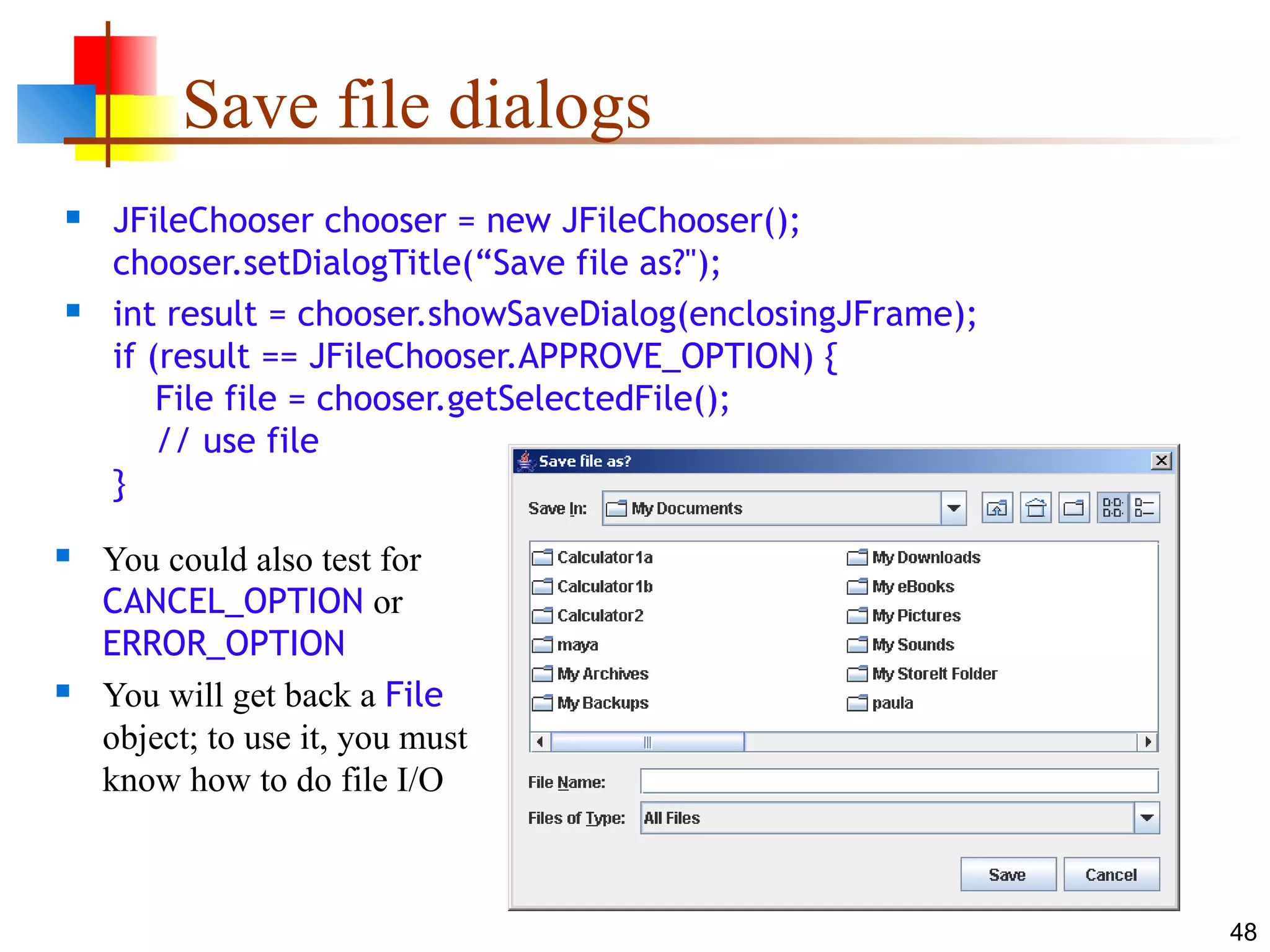 48
Save file dialogs
 JFileChooser chooser = new JFileChooser();
chooser.setDialogTitle(“Save file as?");
 int result = chooser.showSaveDialog(enclosingJFrame);
if (result == JFileChooser.APPROVE_OPTION) {
File file = chooser.getSelectedFile();
// use file
}
 You could also test for
CANCEL_OPTION or
ERROR_OPTION
 You will get back a File
object; to use it, you must
know how to do file I/O
 
