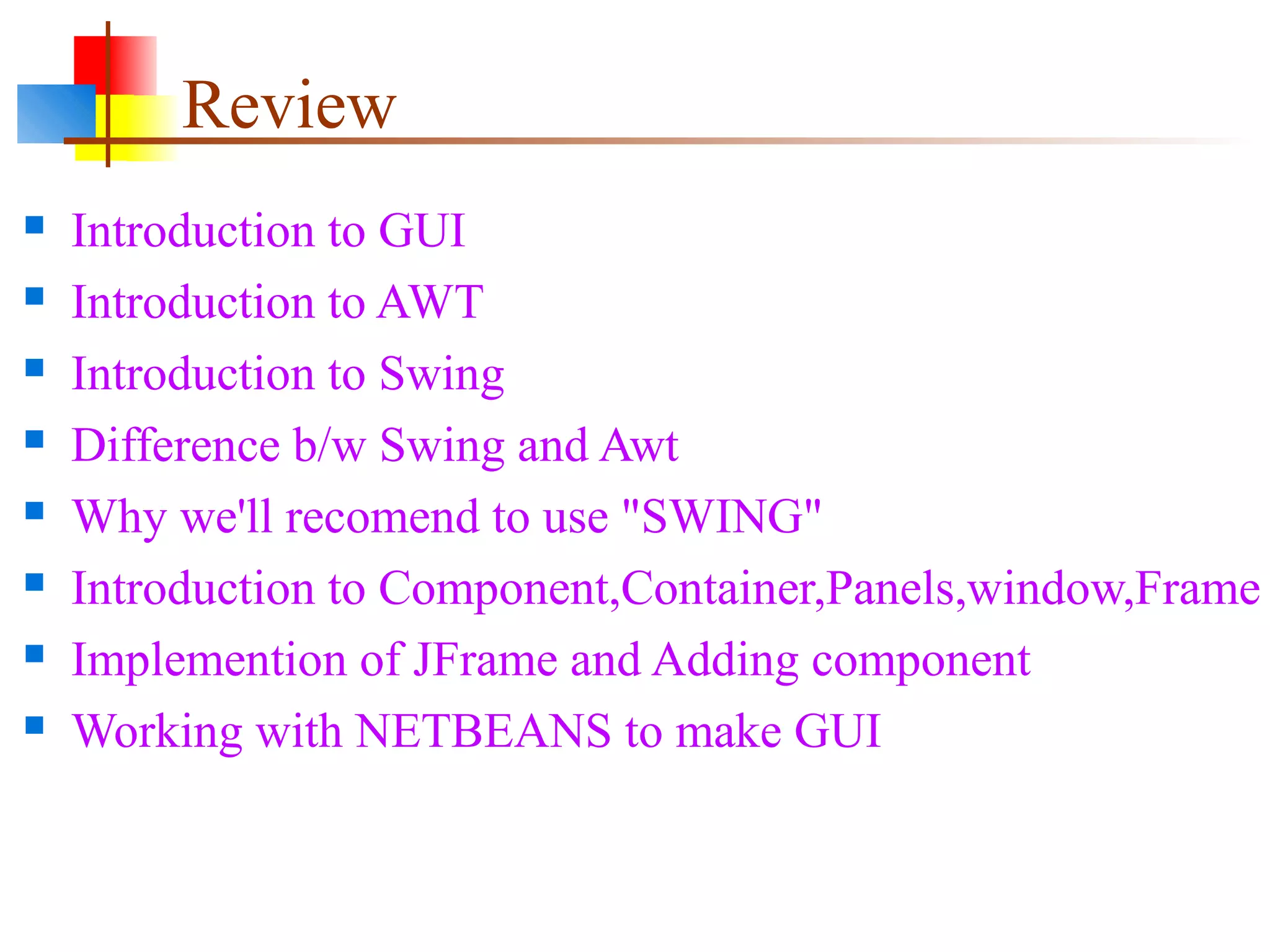 Review
 Introduction to GUI
 Introduction to AWT
 Introduction to Swing
 Difference b/w Swing and Awt
 Why we'll recomend to use "SWING"
 Introduction to Component,Container,Panels,window,Frame
 Implemention of JFrame and Adding component
 Working with NETBEANS to make GUI
 