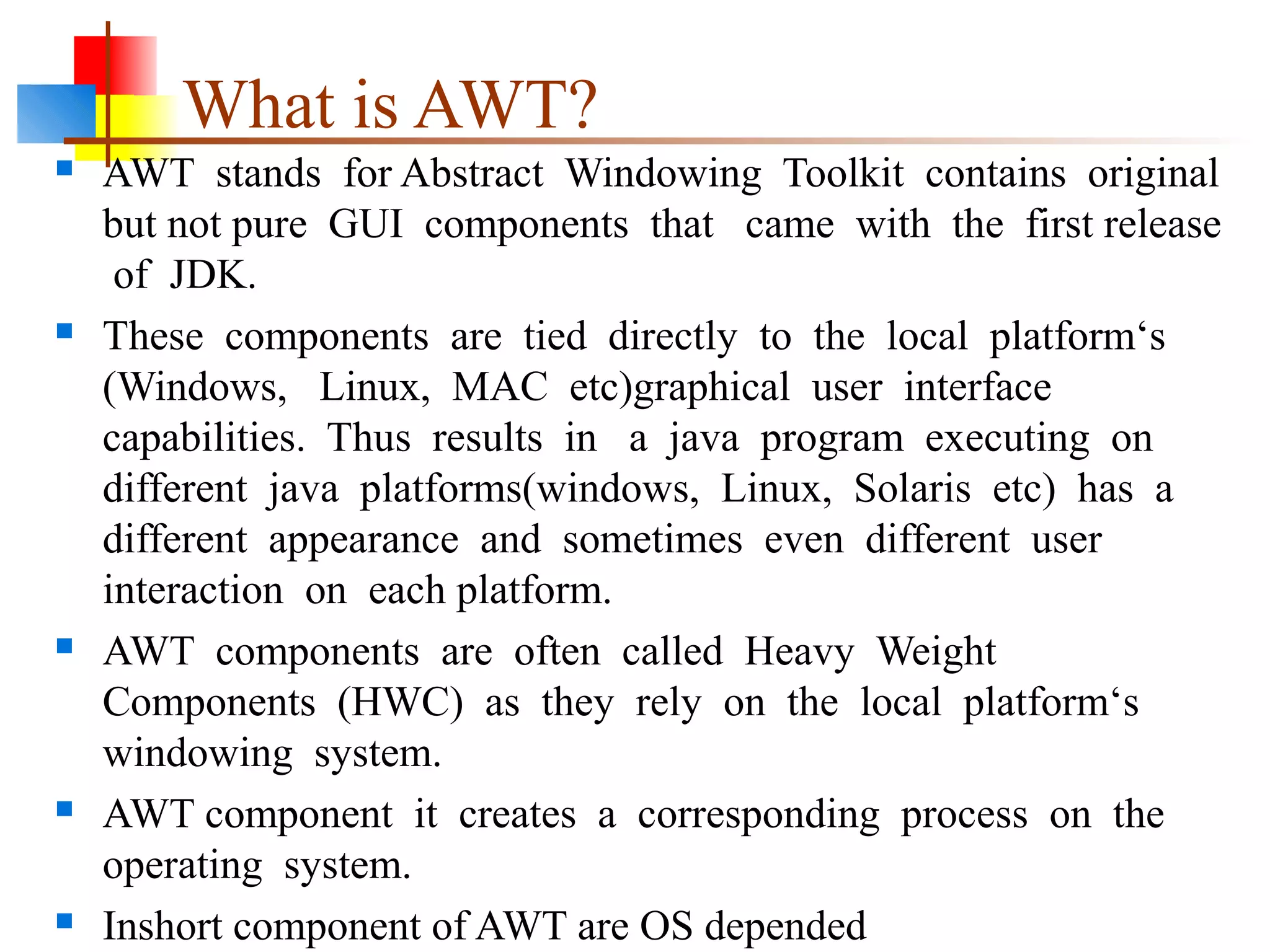 What is AWT?
 AWT stands for Abstract Windowing Toolkit contains original
but not pure GUI components that came with the first release
of JDK.
 These components are tied directly to the local platform‘s
(Windows, Linux, MAC etc)graphical user interface
capabilities. Thus results in a java program executing on
different java platforms(windows, Linux, Solaris etc) has a
different appearance and sometimes even different user
interaction on each platform.
 AWT components are often called Heavy Weight
Components (HWC) as they rely on the local platform‘s
windowing system.
 AWT component it creates a corresponding process on the
operating system.
 Inshort component of AWT are OS depended
 