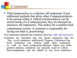 Container
 TheContainerclass is a subclass ofComponent. It has
additional methods that allow other Componentobjects
to be nested within it. OtherContainerobjects can be
stored inside of a Container(since they are themselves
instances ofComponent). This makes for a multileveled
containment system. A container is responsible for
laying out (that is, positioning)
Two important methods the container class has add and setLayout.
Container are classified into two broad categories that are
Top Level containers andGeneral Purpose Containers Top
level containers can contain (add) other containers
as well as basic components (buttons, labels etc) while
general purpose containers are typically used to collect
basiccomponents and are added to top level containers.
 