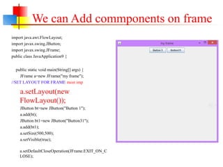 We can Add commponents on frame
import java.awt.FlowLayout;
import javax.swing.JButton;
import javax.swing.JFrame;
public class JavaApplication9 {
public static void main(String[] args) {
JFrame a=new JFrame("my frame");
//SET LAYOUT FOR FRAME most imp
a.setLayout(new
FlowLayout());
JButton bt=new JButton("Button 1");
a.add(bt);
JButton bt1=new JButton("Button31");
a.add(bt1);
a.setSize(500,500);
a.setVisible(true);
a.setDefaultCloseOperation(JFrame.EXIT_ON_C
LOSE);
 
