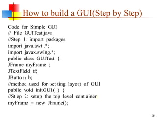 31
How to build a GUI(Step by Step)
Code for Simple GUI
// File GUITest.java
//Step 1: import packages
import java.awt .*;
import javax.swing.*;
public class GUITest {
JFrame myFrame ;
JTextField tf;
JButto n b;
//method used for set ting layout of GUI
public void initGUI ( ) {
//St ep 2: setup the top level cont ainer
myFrame = new JFrame();
 