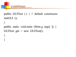 continue......
public GUITest ( ) { // default constructor
initGUI ();
}
public static void main (Strin g args[ ]) {
GUITest gui = new GUITest();
}
}
 