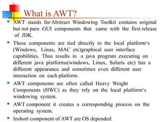 What is AWT?
 AWT stands for Abstract Windowing Toolkit contains original
but not pure GUI components that came with the first release
of JDK.
 These components are tied directly to the local platform‘s
(Windows, Linux, MAC etc)graphical user interface
capabilities. Thus results in a java program executing on
different java platforms(windows, Linux, Solaris etc) has a
different appearance and sometimes even different user
interaction on each platform.
 AWT components are often called Heavy Weight
Components (HWC) as they rely on the local platform‘s
windowing system.
 AWT component it creates a corresponding process on the
operating system.
 Inshort component of AWT are OS depended
 