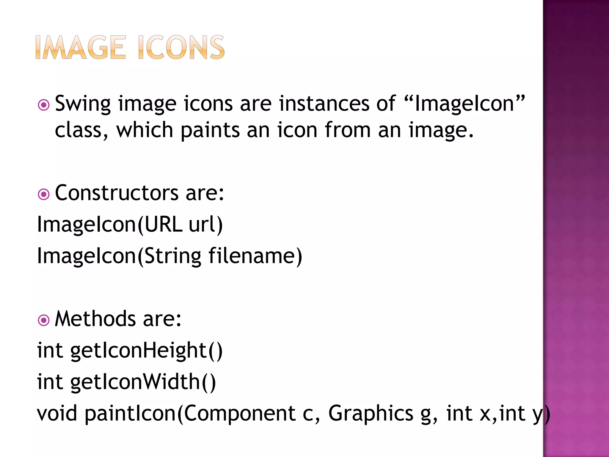  Swing image icons are instances of “ImageIcon”
 class, which paints an icon from an image.

 Constructors are:
ImageIcon(URL url)
ImageIcon(String filename)

 Methods  are:
int getIconHeight()
int getIconWidth()
void paintIcon(Component c, Graphics g, int x,int y)
 