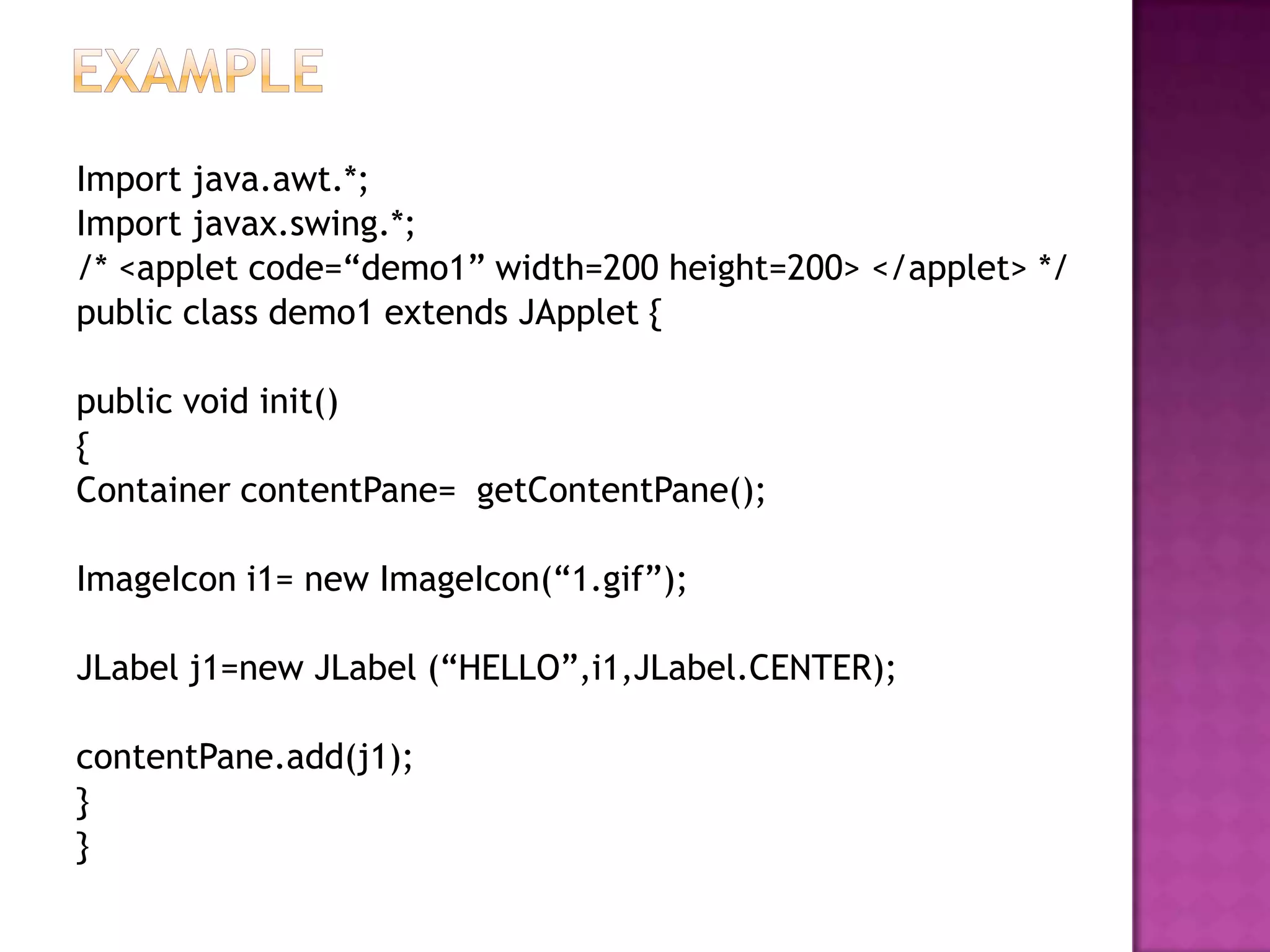 Import java.awt.*;
Import javax.swing.*;
/* <applet code=“demo1” width=200 height=200> </applet> */
public class demo1 extends JApplet {

public void init()
{
Container contentPane= getContentPane();

ImageIcon i1= new ImageIcon(“1.gif”);

JLabel j1=new JLabel (“HELLO”,i1,JLabel.CENTER);

contentPane.add(j1);
}
}
 