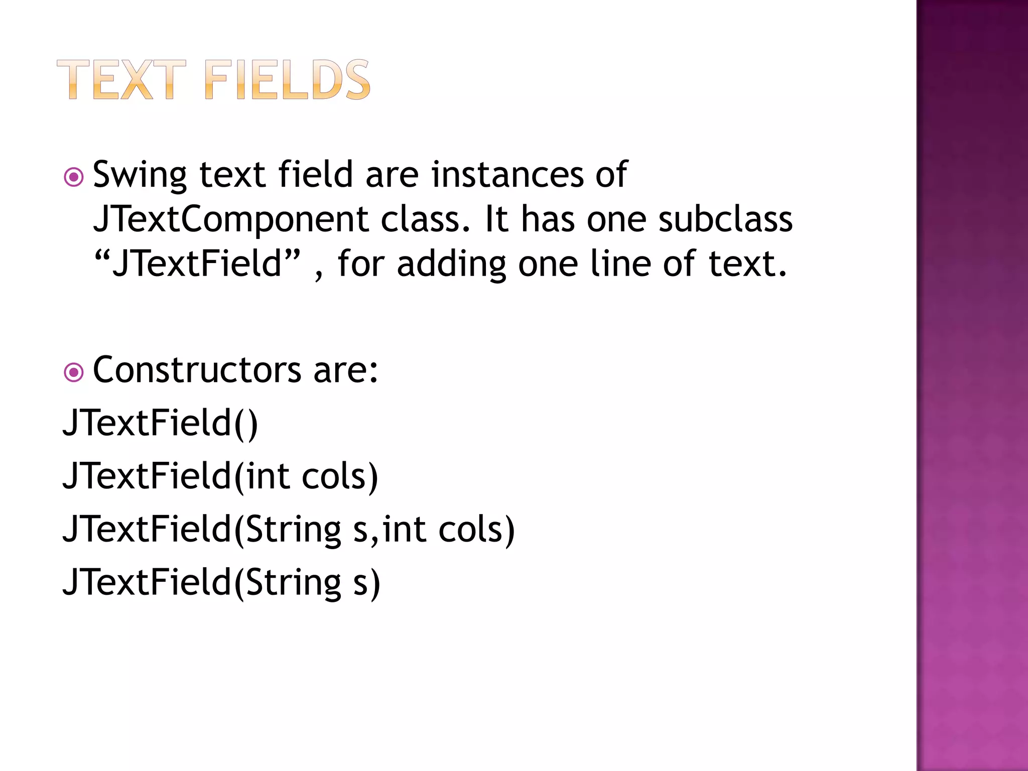  Swingtext field are instances of
 JTextComponent class. It has one subclass
 “JTextField” , for adding one line of text.

 Constructors   are:
JTextField()
JTextField(int cols)
JTextField(String s,int cols)
JTextField(String s)
 