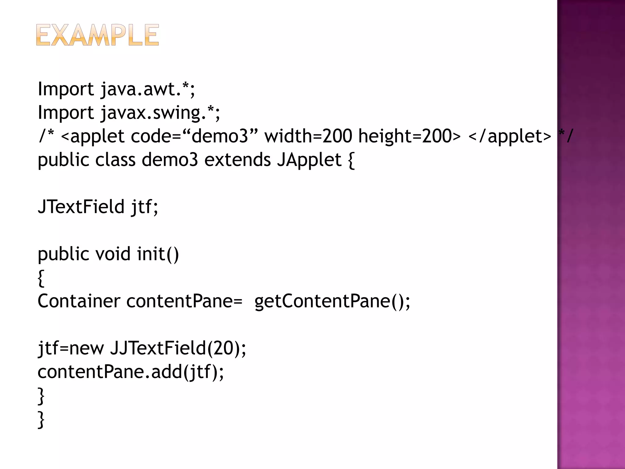 Import java.awt.*;
Import javax.swing.*;
/* <applet code=“demo3” width=200 height=200> </applet> */
public class demo3 extends JApplet {

JTextField jtf;

public void init()
{
Container contentPane= getContentPane();

jtf=new JJTextField(20);
contentPane.add(jtf);
}
}
 