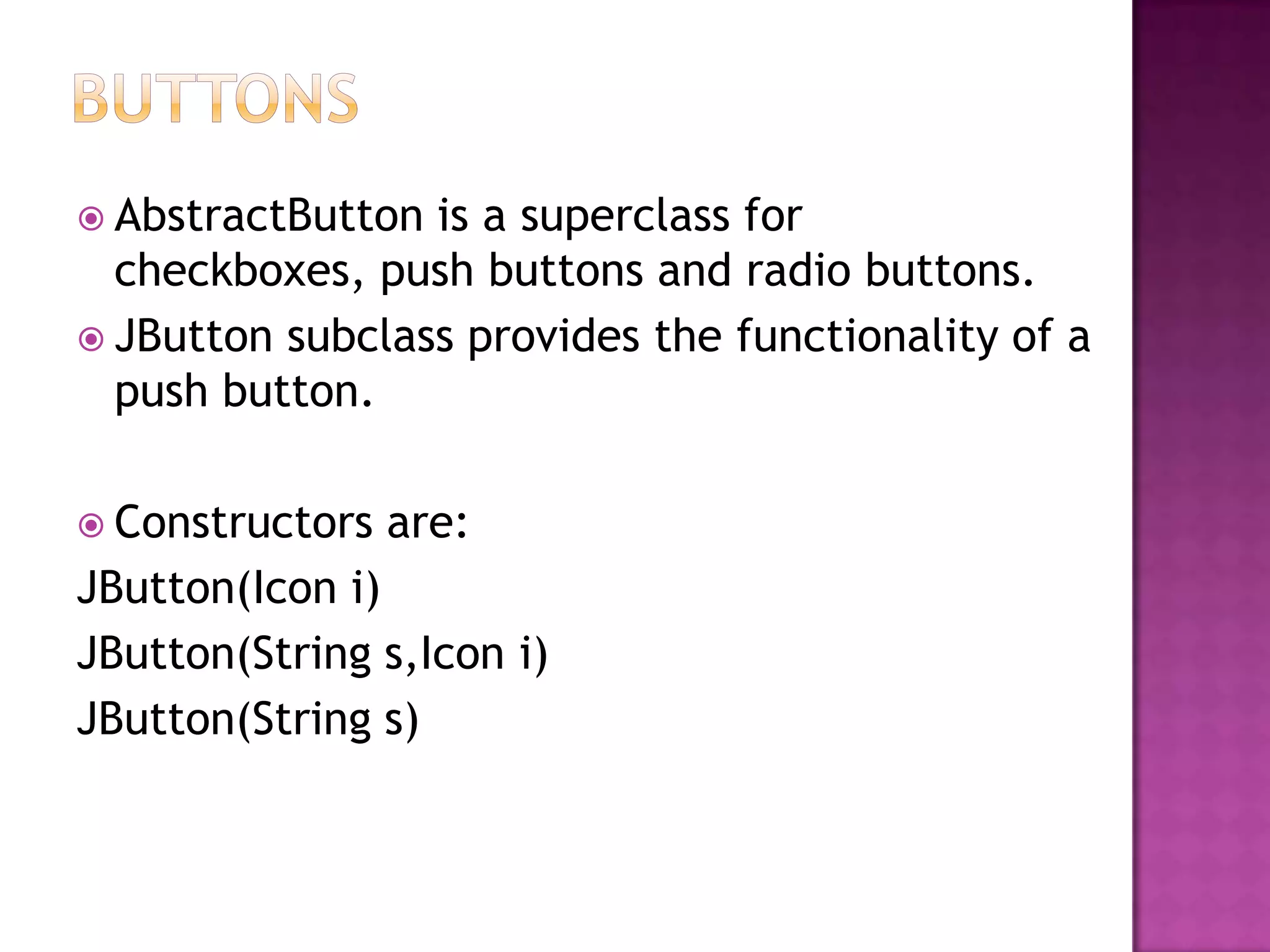  AbstractButton is a superclass for
  checkboxes, push buttons and radio buttons.
 JButton subclass provides the functionality of a
  push button.

 Constructors   are:
JButton(Icon i)
JButton(String s,Icon i)
JButton(String s)
 