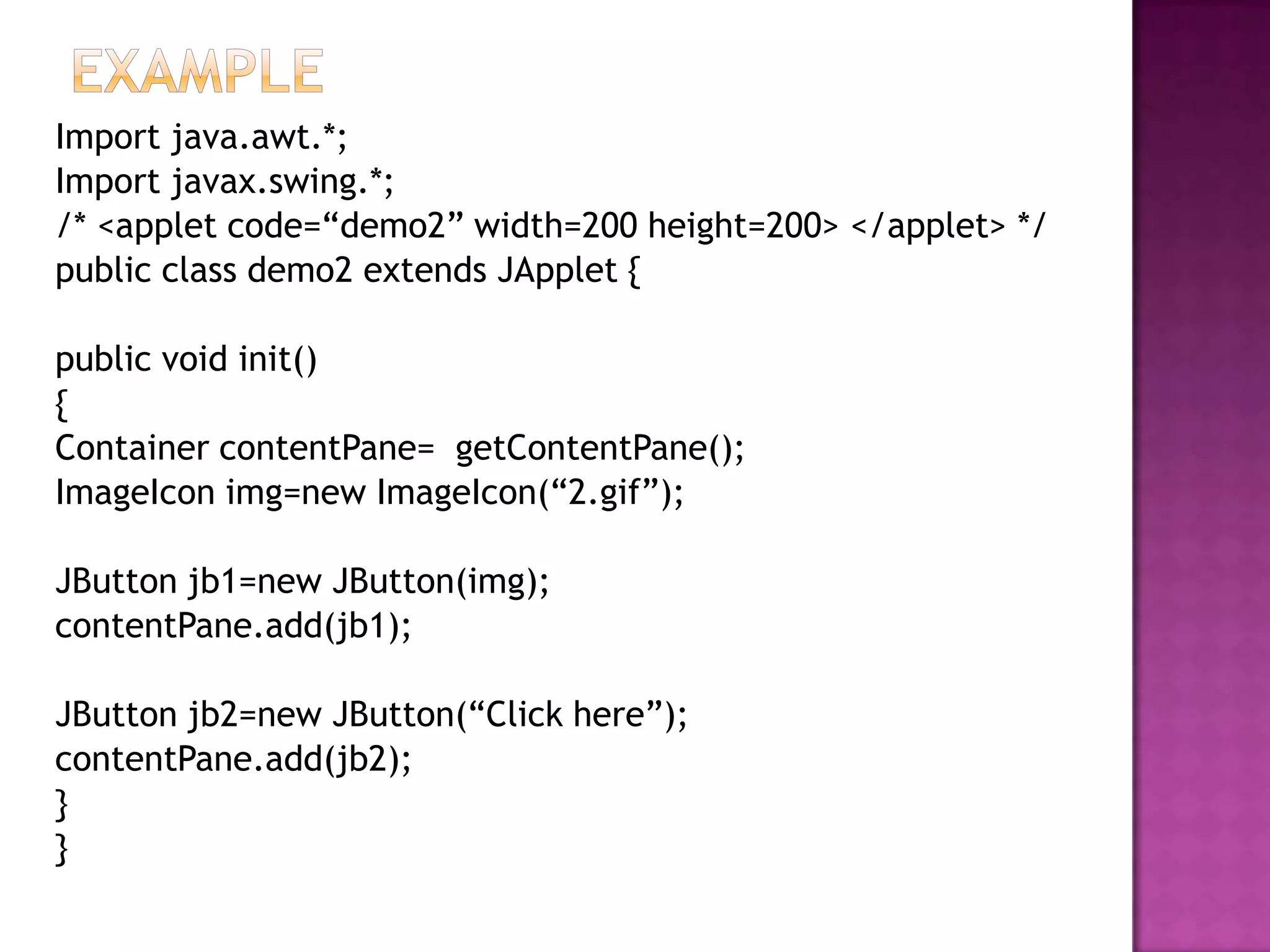 Import java.awt.*;
Import javax.swing.*;
/* <applet code=“demo2” width=200 height=200> </applet> */
public class demo2 extends JApplet {

public void init()
{
Container contentPane= getContentPane();
ImageIcon img=new ImageIcon(“2.gif”);

JButton jb1=new JButton(img);
contentPane.add(jb1);

JButton jb2=new JButton(“Click here”);
contentPane.add(jb2);
}
}
 