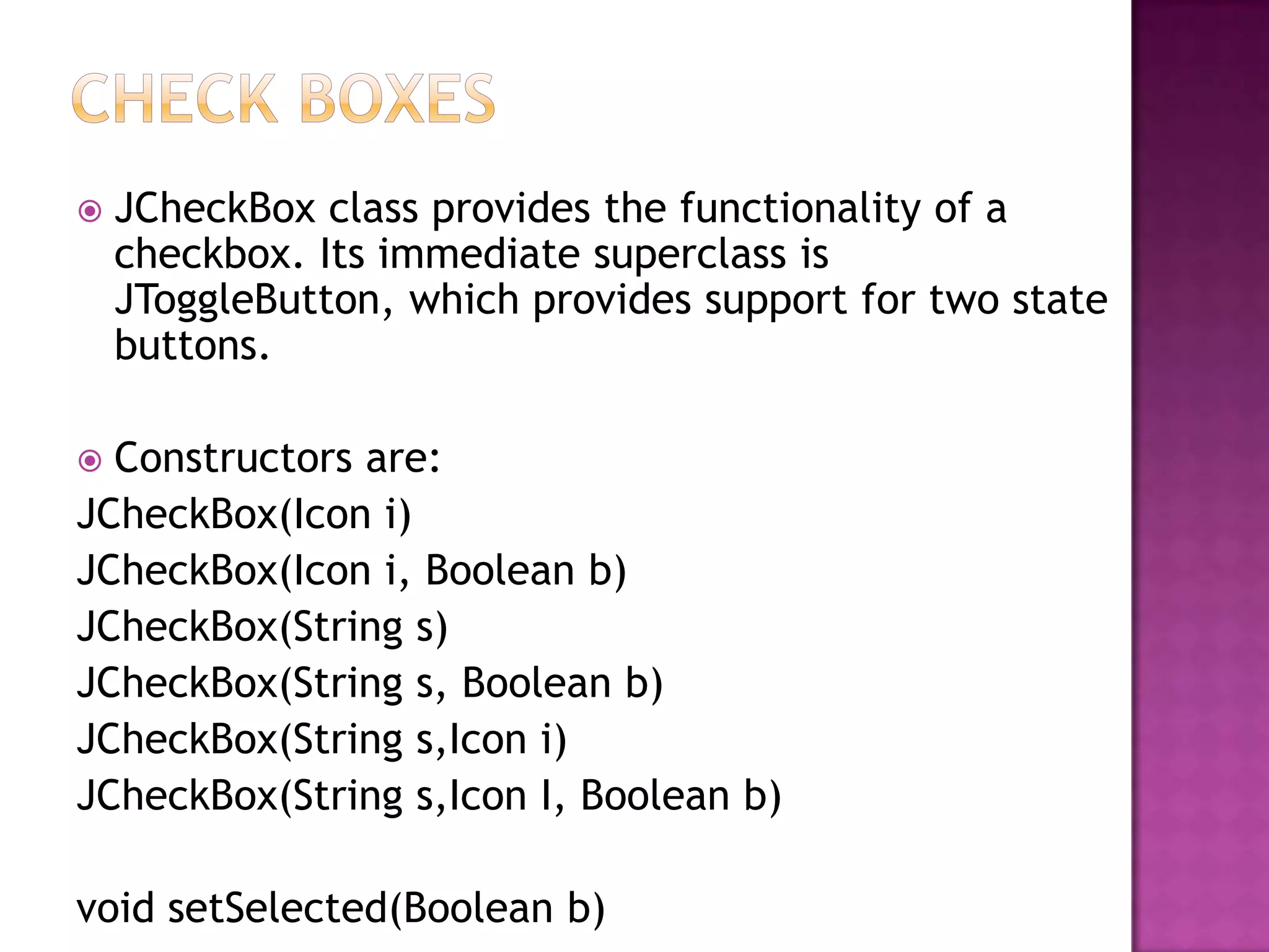    JCheckBox class provides the functionality of a
    checkbox. Its immediate superclass is
    JToggleButton, which provides support for two state
    buttons.

 Constructors are:
JCheckBox(Icon i)
JCheckBox(Icon i, Boolean b)
JCheckBox(String s)
JCheckBox(String s, Boolean b)
JCheckBox(String s,Icon i)
JCheckBox(String s,Icon I, Boolean b)

void setSelected(Boolean b)
 