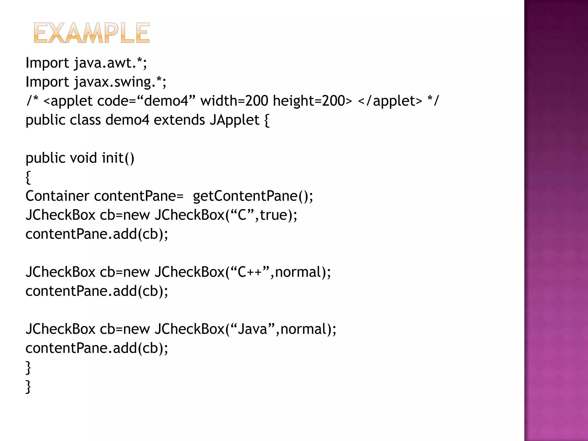 Import java.awt.*;
Import javax.swing.*;
/* <applet code=“demo4” width=200 height=200> </applet> */
public class demo4 extends JApplet {

public void init()
{
Container contentPane= getContentPane();
JCheckBox cb=new JCheckBox(“C”,true);
contentPane.add(cb);

JCheckBox cb=new JCheckBox(“C++”,normal);
contentPane.add(cb);

JCheckBox cb=new JCheckBox(“Java”,normal);
contentPane.add(cb);
}
}
 