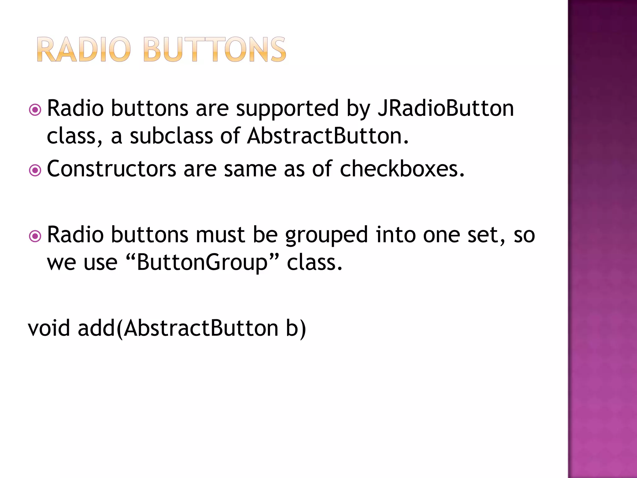  Radio  buttons are supported by JRadioButton
  class, a subclass of AbstractButton.
 Constructors are same as of checkboxes.


 Radio
      buttons must be grouped into one set, so
 we use “ButtonGroup” class.

void add(AbstractButton b)
 