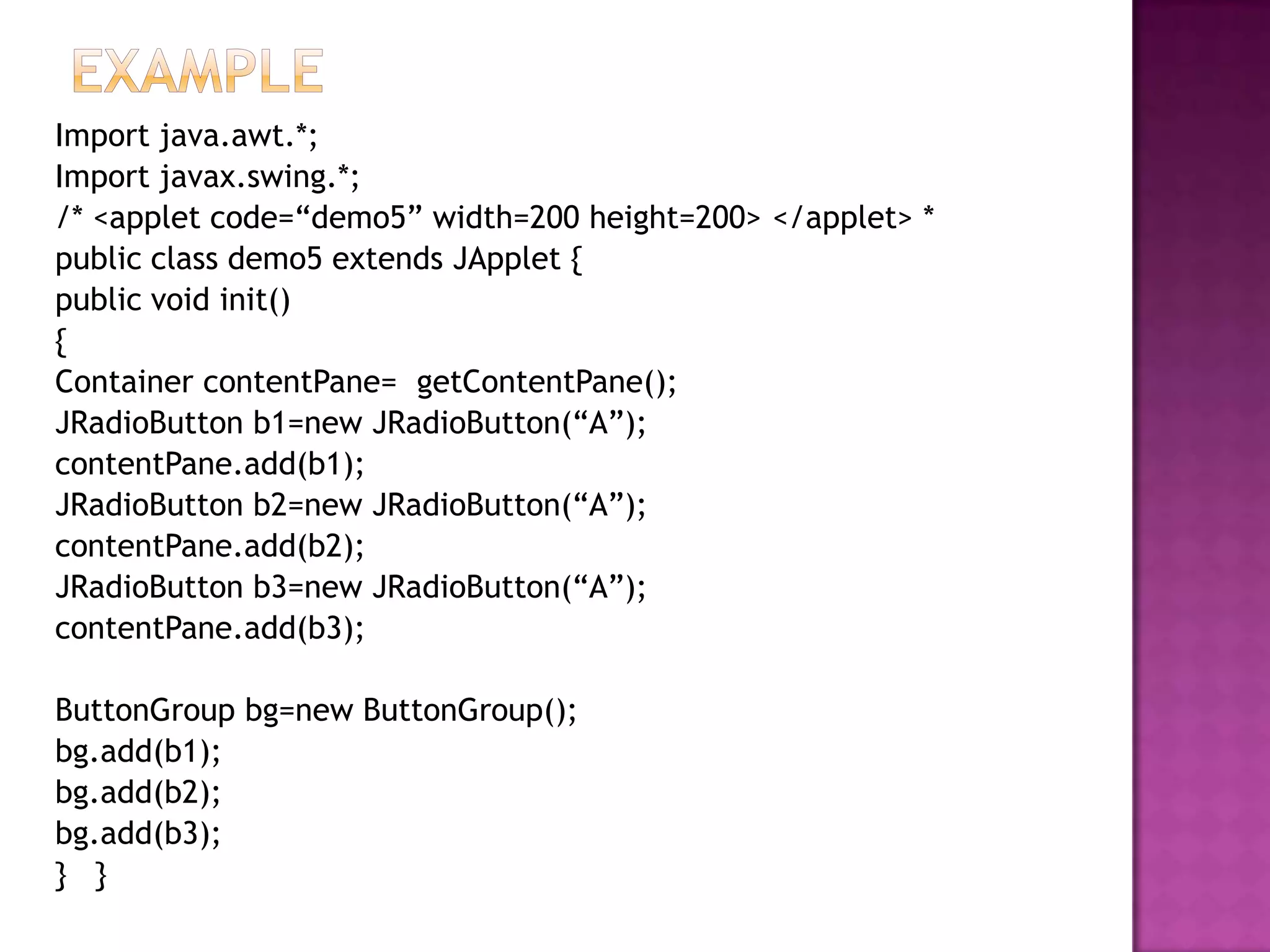 Import java.awt.*;
Import javax.swing.*;
/* <applet code=“demo5” width=200 height=200> </applet> *
public class demo5 extends JApplet {
public void init()
{
Container contentPane= getContentPane();
JRadioButton b1=new JRadioButton(“A”);
contentPane.add(b1);
JRadioButton b2=new JRadioButton(“A”);
contentPane.add(b2);
JRadioButton b3=new JRadioButton(“A”);
contentPane.add(b3);

ButtonGroup bg=new ButtonGroup();
bg.add(b1);
bg.add(b2);
bg.add(b3);
} }
 