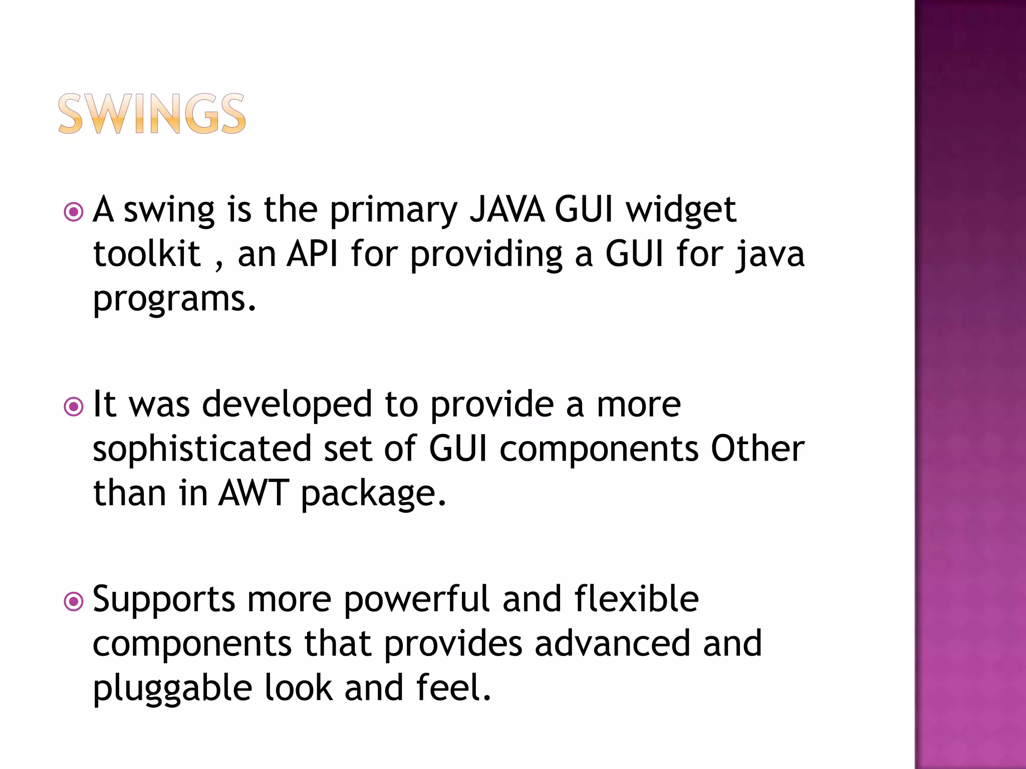 A  swing is the primary JAVA GUI widget
  toolkit , an API for providing a GUI for java
  programs.

 Itwas developed to provide a more
  sophisticated set of GUI components Other
  than in AWT package.

 Supports more powerful and flexible
  components that provides advanced and
  pluggable look and feel.
 