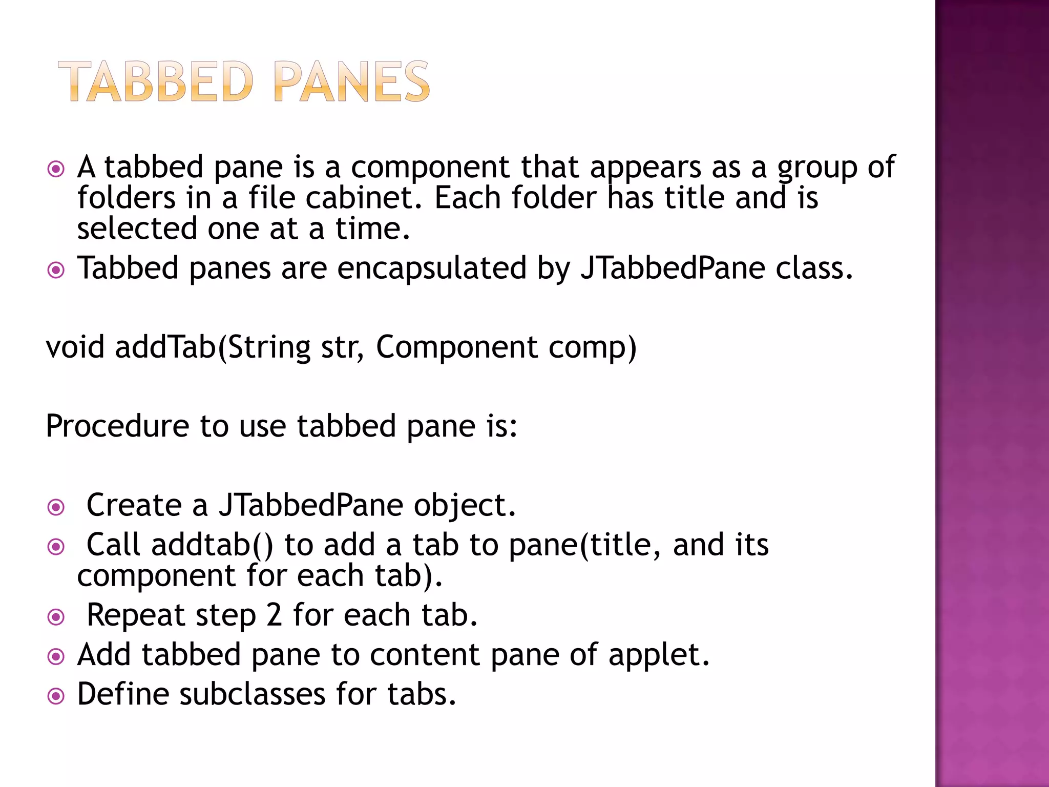    A tabbed pane is a component that appears as a group of
    folders in a file cabinet. Each folder has title and is
    selected one at a time.
   Tabbed panes are encapsulated by JTabbedPane class.

void addTab(String str, Component comp)

Procedure to use tabbed pane is:

    Create a JTabbedPane object.
    Call addtab() to add a tab to pane(title, and its
    component for each tab).
    Repeat step 2 for each tab.
   Add tabbed pane to content pane of applet.
   Define subclasses for tabs.
 