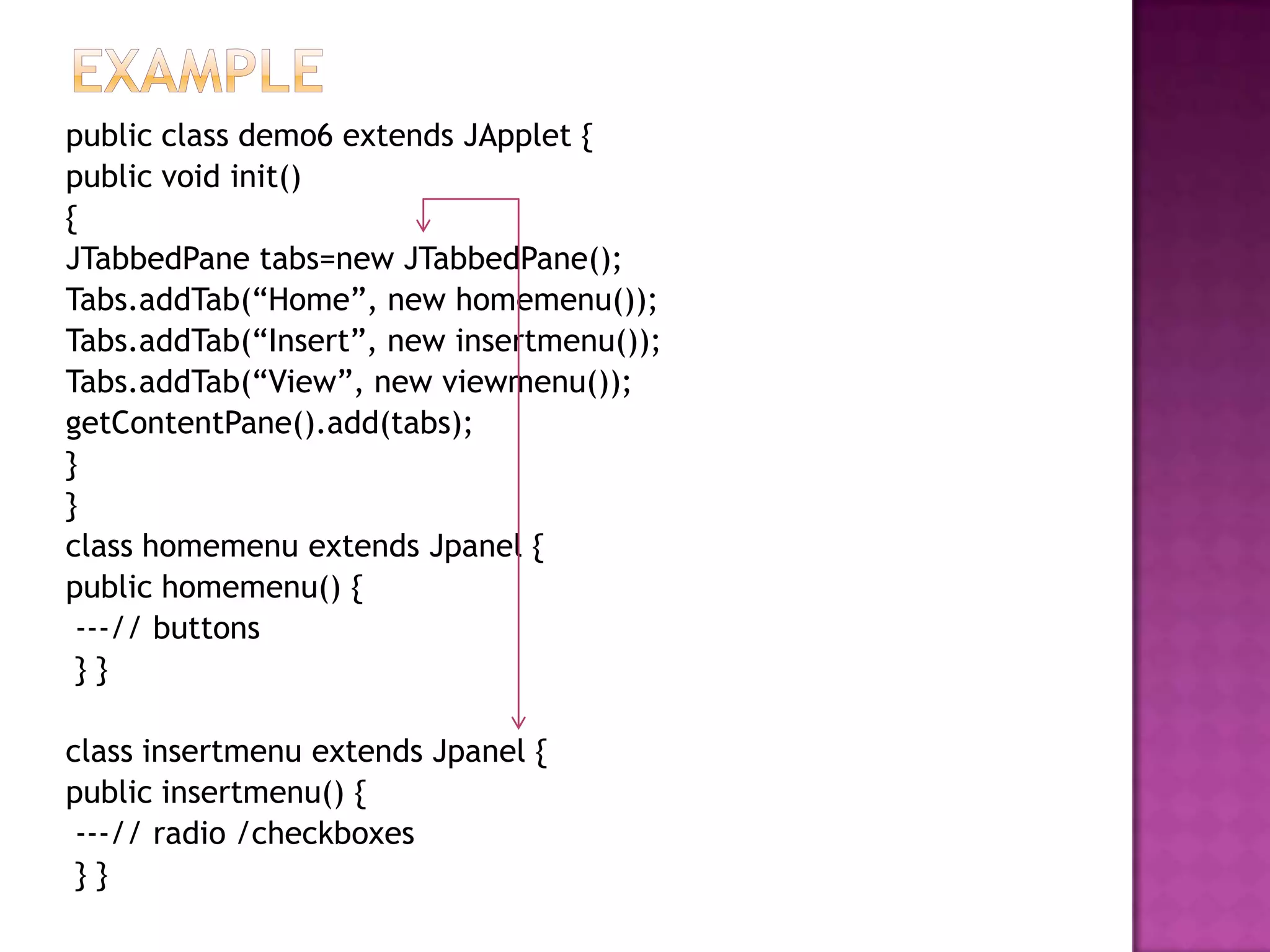 public class demo6 extends JApplet {
public void init()
{
JTabbedPane tabs=new JTabbedPane();
Tabs.addTab(“Home”, new homemenu());
Tabs.addTab(“Insert”, new insertmenu());
Tabs.addTab(“View”, new viewmenu());
getContentPane().add(tabs);
}
}
class homemenu extends Jpanel {
public homemenu() {
 ---// buttons
 }}

class insertmenu extends Jpanel {
public insertmenu() {
 ---// radio /checkboxes
 }}
 