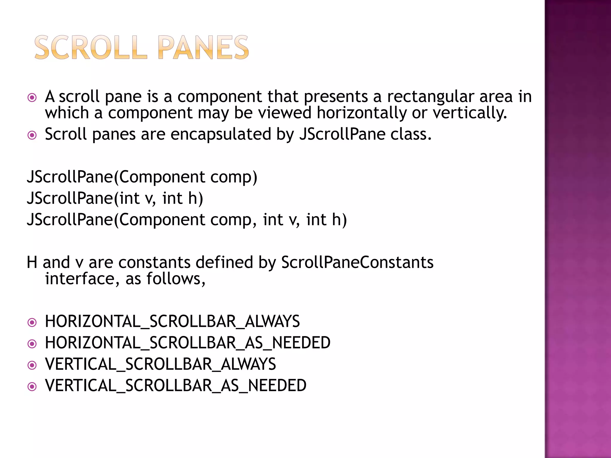    A scroll pane is a component that presents a rectangular area in
    which a component may be viewed horizontally or vertically.
   Scroll panes are encapsulated by JScrollPane class.

JScrollPane(Component comp)
JScrollPane(int v, int h)
JScrollPane(Component comp, int v, int h)

H and v are constants defined by ScrollPaneConstants
  interface, as follows,

   HORIZONTAL_SCROLLBAR_ALWAYS
   HORIZONTAL_SCROLLBAR_AS_NEEDED
   VERTICAL_SCROLLBAR_ALWAYS
   VERTICAL_SCROLLBAR_AS_NEEDED
 
