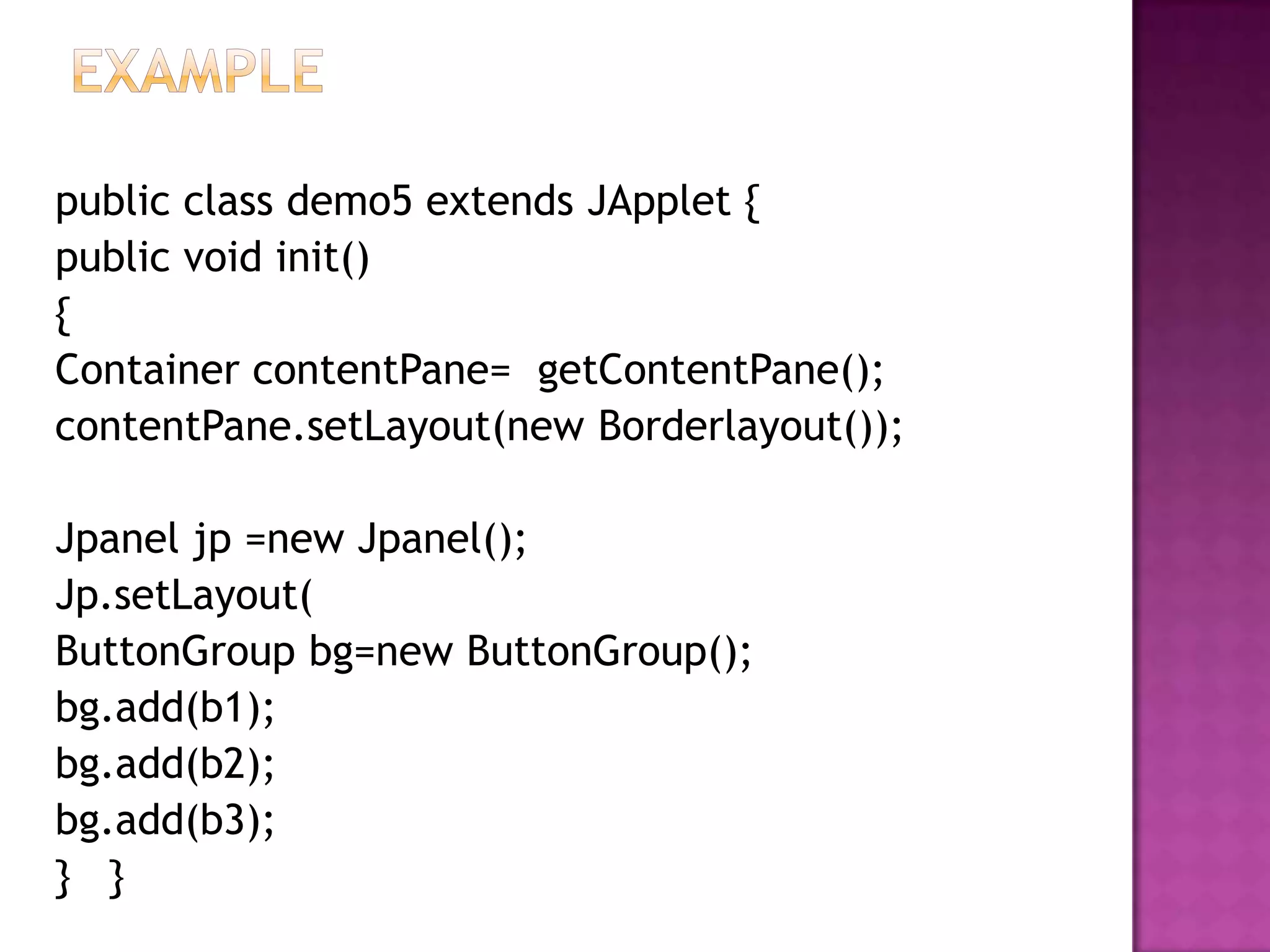 public class demo5 extends JApplet {
public void init()
{
Container contentPane= getContentPane();
contentPane.setLayout(new Borderlayout());

Jpanel jp =new Jpanel();
Jp.setLayout(
ButtonGroup bg=new ButtonGroup();
bg.add(b1);
bg.add(b2);
bg.add(b3);
} }
 
