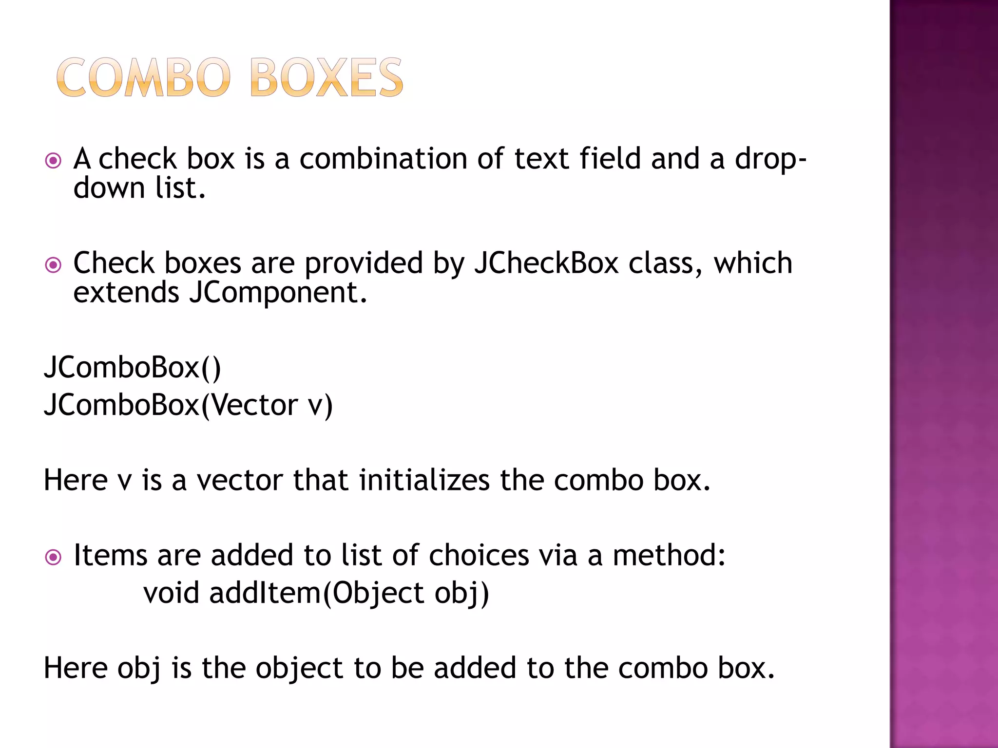    A check box is a combination of text field and a drop-
    down list.

   Check boxes are provided by JCheckBox class, which
    extends JComponent.

JComboBox()
JComboBox(Vector v)

Here v is a vector that initializes the combo box.

   Items are added to list of choices via a method:
         void addItem(Object obj)

Here obj is the object to be added to the combo box.
 