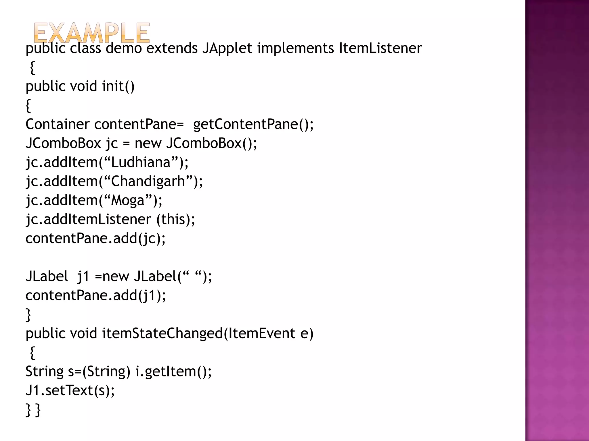public class demo extends JApplet implements ItemListener
 {
public void init()
{
Container contentPane= getContentPane();
JComboBox jc = new JComboBox();
jc.addItem(“Ludhiana”);
jc.addItem(“Chandigarh”);
jc.addItem(“Moga”);
jc.addItemListener (this);
contentPane.add(jc);

JLabel j1 =new JLabel(“ “);
contentPane.add(j1);
}
public void itemStateChanged(ItemEvent e)
 {
String s=(String) i.getItem();
J1.setText(s);
}}
 