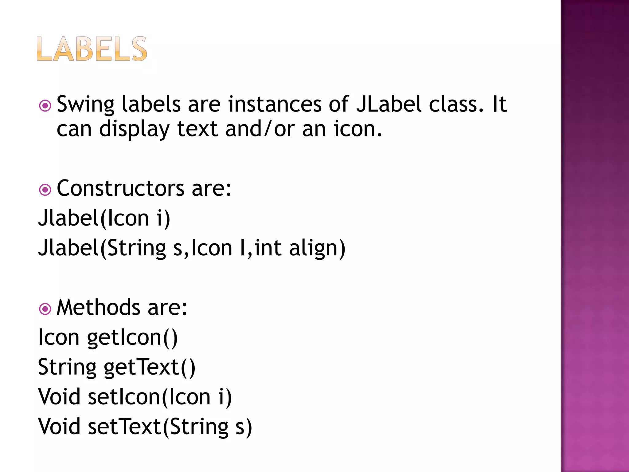  Swing labels are instances of JLabel class. It
  can display text and/or an icon.

 Constructors   are:
Jlabel(Icon i)
Jlabel(String s,Icon I,int align)

 Methods  are:
Icon getIcon()
String getText()
Void setIcon(Icon i)
Void setText(String s)
 