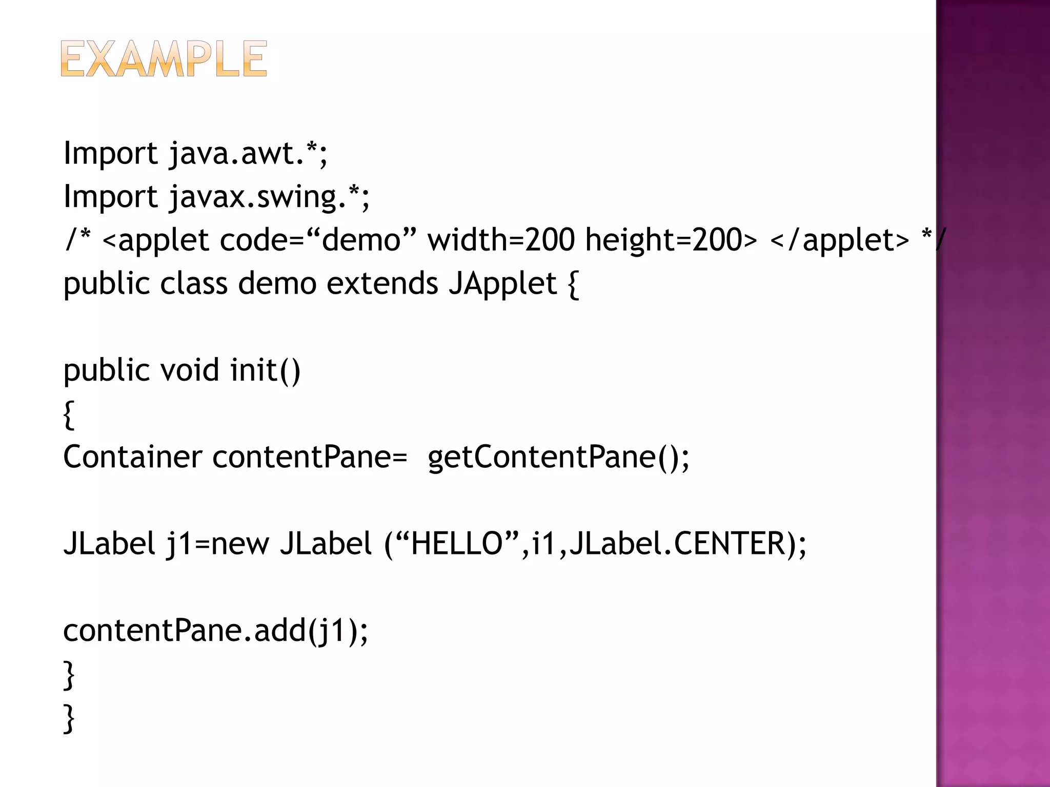 Import java.awt.*;
Import javax.swing.*;
/* <applet code=“demo” width=200 height=200> </applet> */
public class demo extends JApplet {

public void init()
{
Container contentPane= getContentPane();

JLabel j1=new JLabel (“HELLO”,i1,JLabel.CENTER);

contentPane.add(j1);
}
}
 