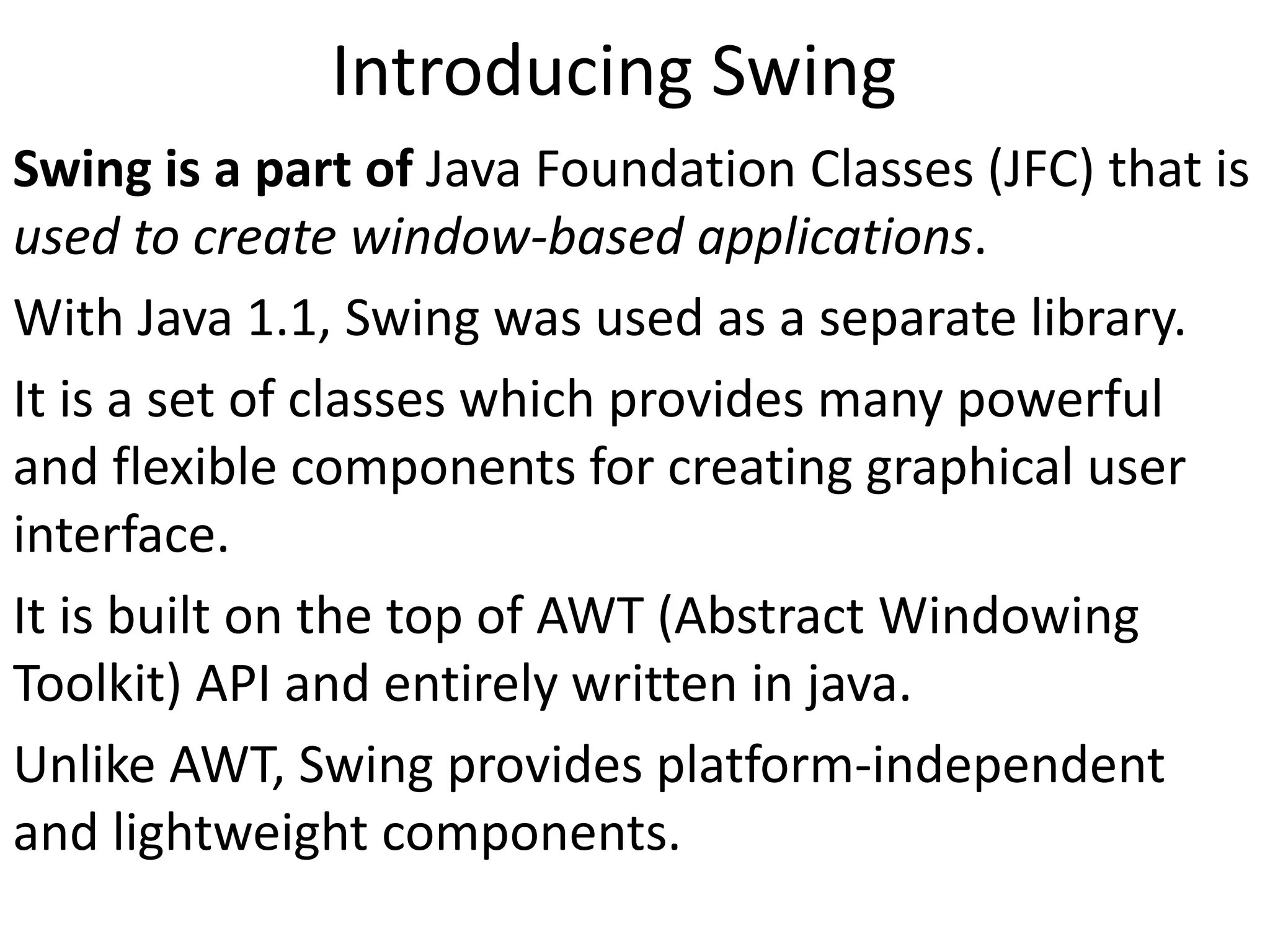 Introducing Swing
Swing is a part of Java Foundation Classes (JFC) that is
used to create window-based applications.
With Java 1.1, Swing was used as a separate library.
It is a set of classes which provides many powerful
and flexible components for creating graphical user
interface.
It is built on the top of AWT (Abstract Windowing
Toolkit) API and entirely written in java.
Unlike AWT, Swing provides platform-independent
and lightweight components.
 