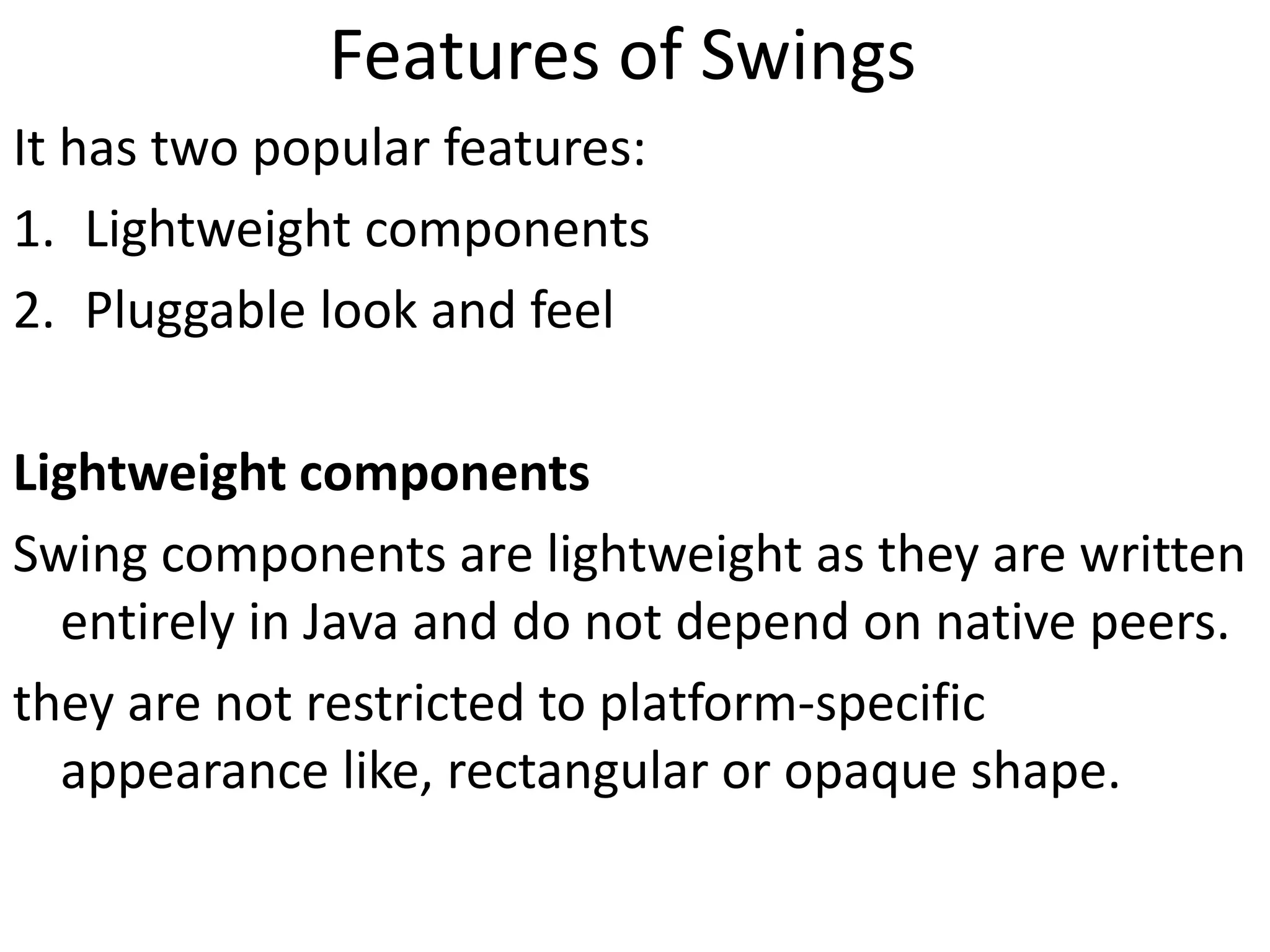 Features of Swings
It has two popular features:
1. Lightweight components
2. Pluggable look and feel
Lightweight components
Swing components are lightweight as they are written
entirely in Java and do not depend on native peers.
they are not restricted to platform-specific
appearance like, rectangular or opaque shape.
 