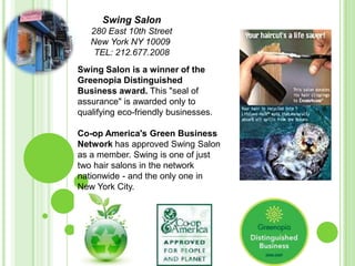 Swing Salon 280 East 10th Street  New York NY 10009  TEL: 212.677.2008  Swing Salon is a winner of the Greenopia Distinguished Business award. This &quot;seal of assurance&quot; is awarded only to qualifying eco-friendly businesses. Co-op America&apos;s Green Business Network has approved Swing Salon as a member. Swing is one of just two hair salons in the network nationwide - and the only one in New York City. 
