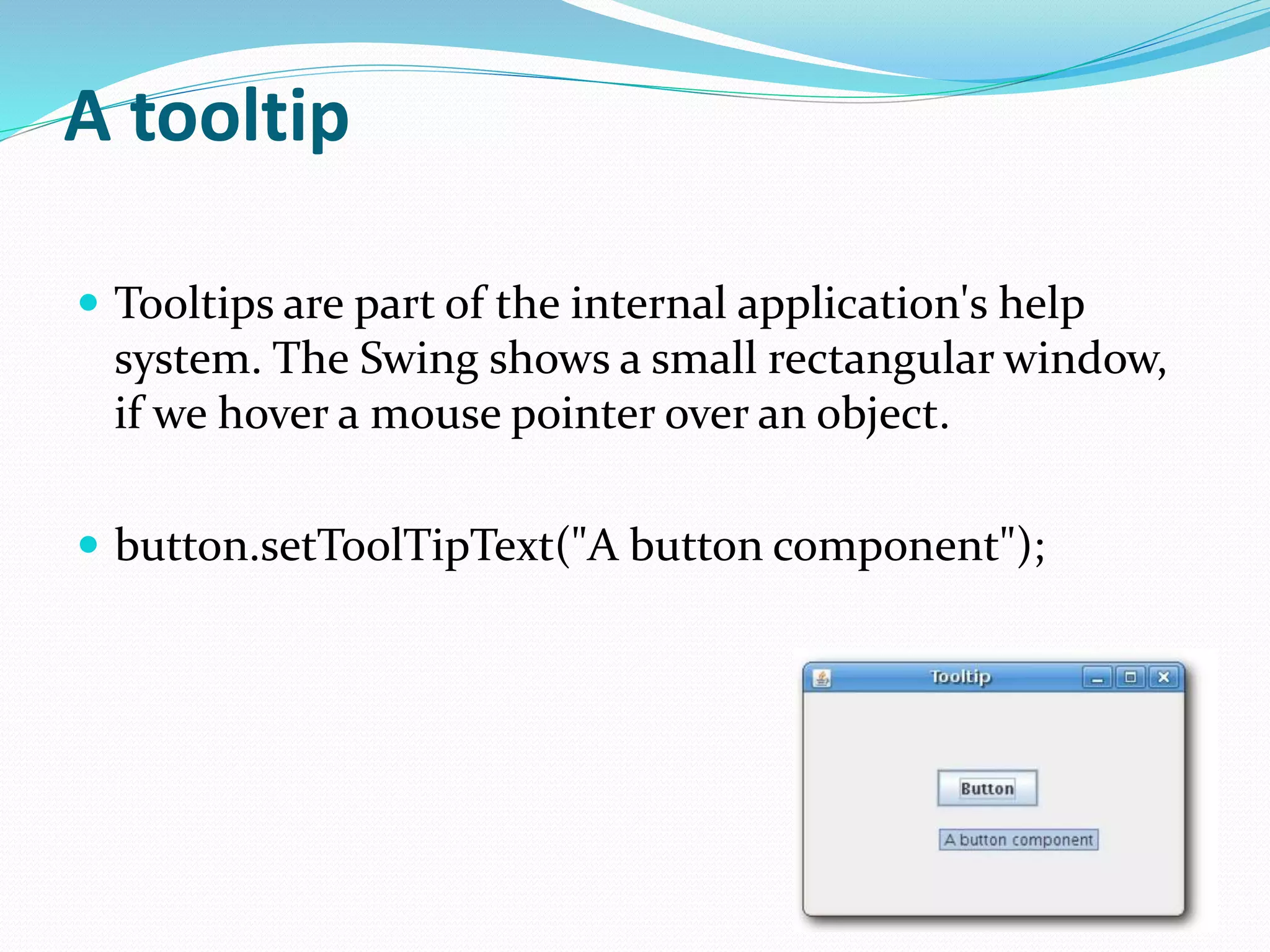 A tooltip
 Tooltips are part of the internal application's help
system. The Swing shows a small rectangular window,
if we hover a mouse pointer over an object.
 button.setToolTipText("A button component");
 