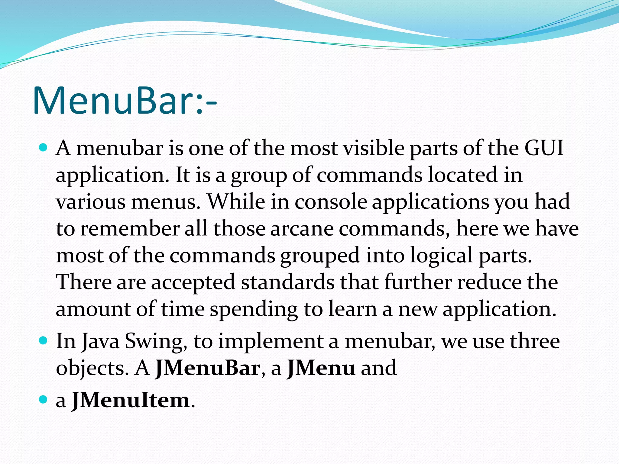 MenuBar:-
 A menubar is one of the most visible parts of the GUI
application. It is a group of commands located in
various menus. While in console applications you had
to remember all those arcane commands, here we have
most of the commands grouped into logical parts.
There are accepted standards that further reduce the
amount of time spending to learn a new application.
 In Java Swing, to implement a menubar, we use three
objects. A JMenuBar, a JMenu and
 a JMenuItem.
 
