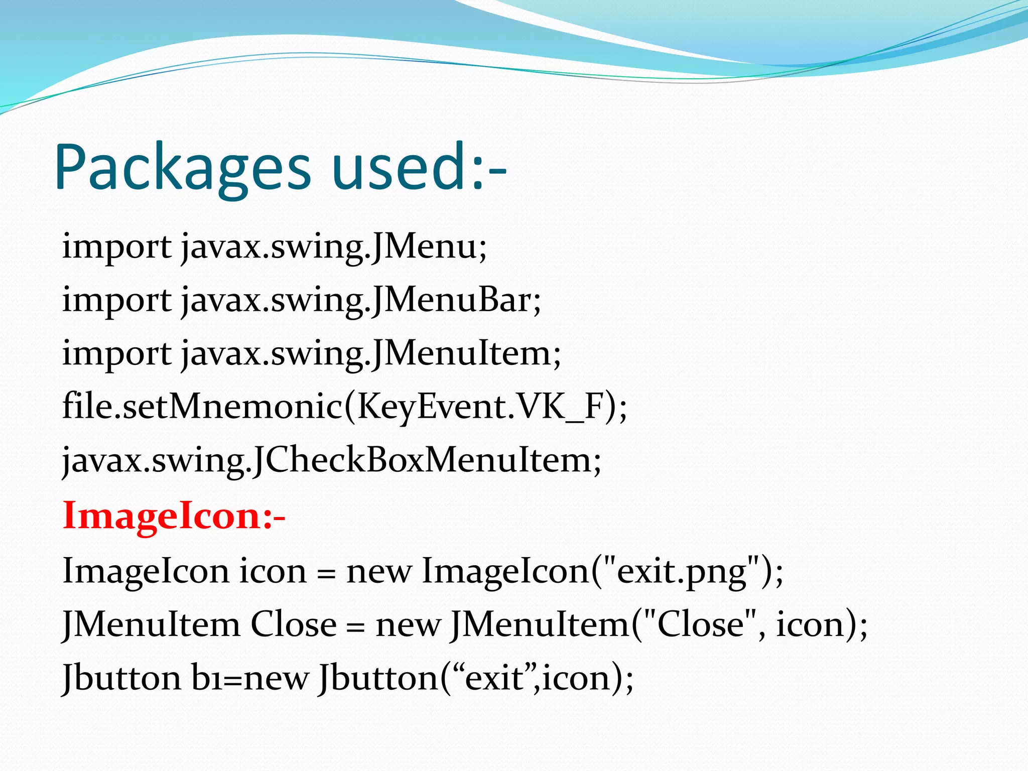 Packages used:-
import javax.swing.JMenu;
import javax.swing.JMenuBar;
import javax.swing.JMenuItem;
file.setMnemonic(KeyEvent.VK_F);
javax.swing.JCheckBoxMenuItem;
ImageIcon:-
ImageIcon icon = new ImageIcon("exit.png");
JMenuItem Close = new JMenuItem("Close", icon);
Jbutton b1=new Jbutton(“exit”,icon);
 