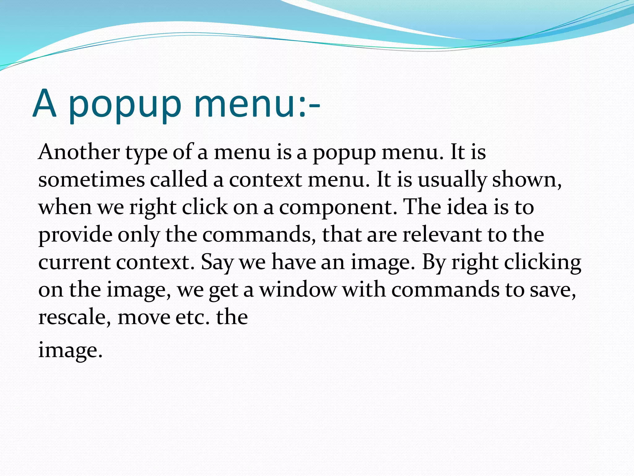 A popup menu:-
Another type of a menu is a popup menu. It is
sometimes called a context menu. It is usually shown,
when we right click on a component. The idea is to
provide only the commands, that are relevant to the
current context. Say we have an image. By right clicking
on the image, we get a window with commands to save,
rescale, move etc. the
image.
 