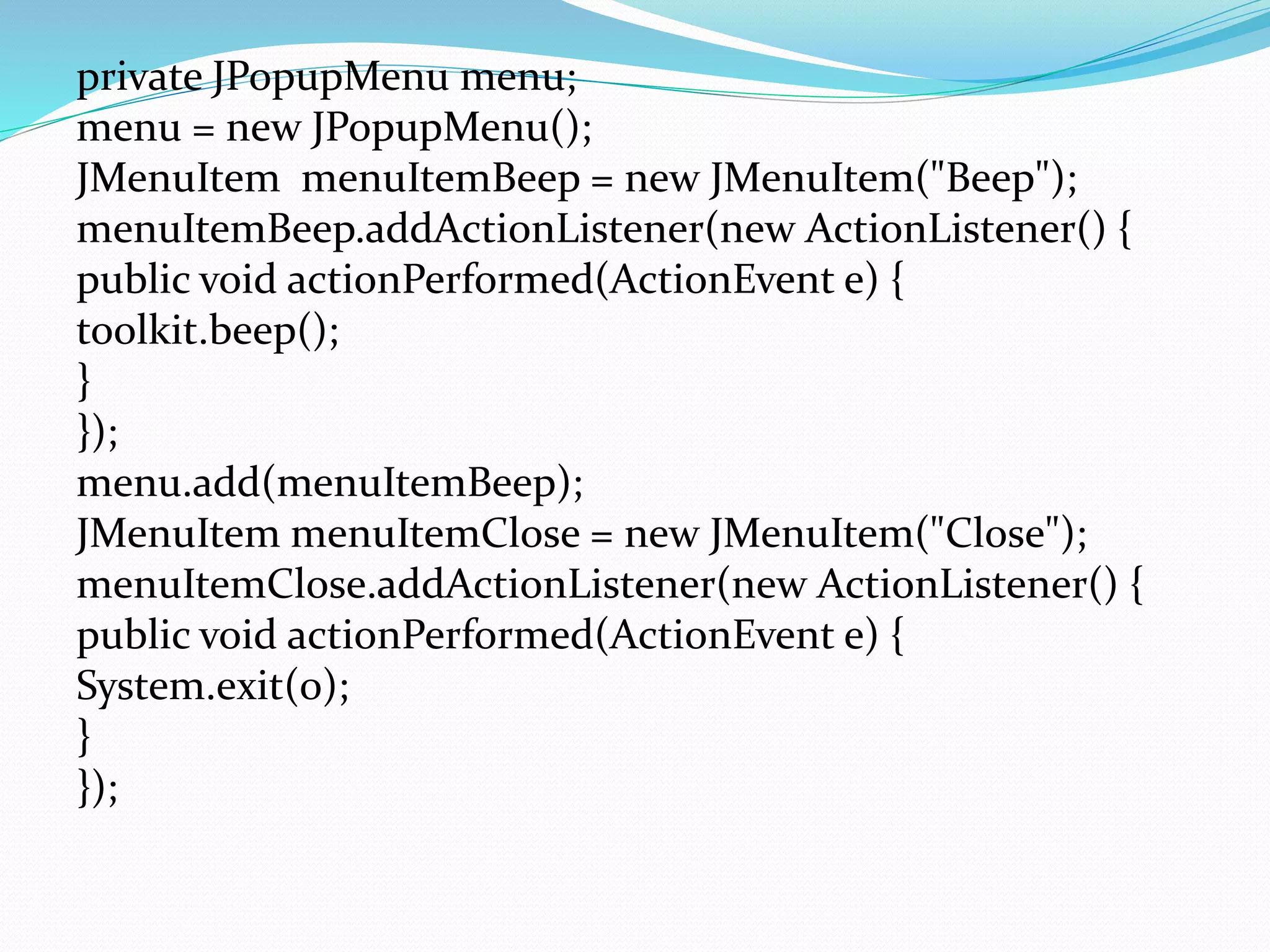 private JPopupMenu menu;
menu = new JPopupMenu();
JMenuItem menuItemBeep = new JMenuItem("Beep");
menuItemBeep.addActionListener(new ActionListener() {
public void actionPerformed(ActionEvent e) {
toolkit.beep();
}
});
menu.add(menuItemBeep);
JMenuItem menuItemClose = new JMenuItem("Close");
menuItemClose.addActionListener(new ActionListener() {
public void actionPerformed(ActionEvent e) {
System.exit(0);
}
});
 