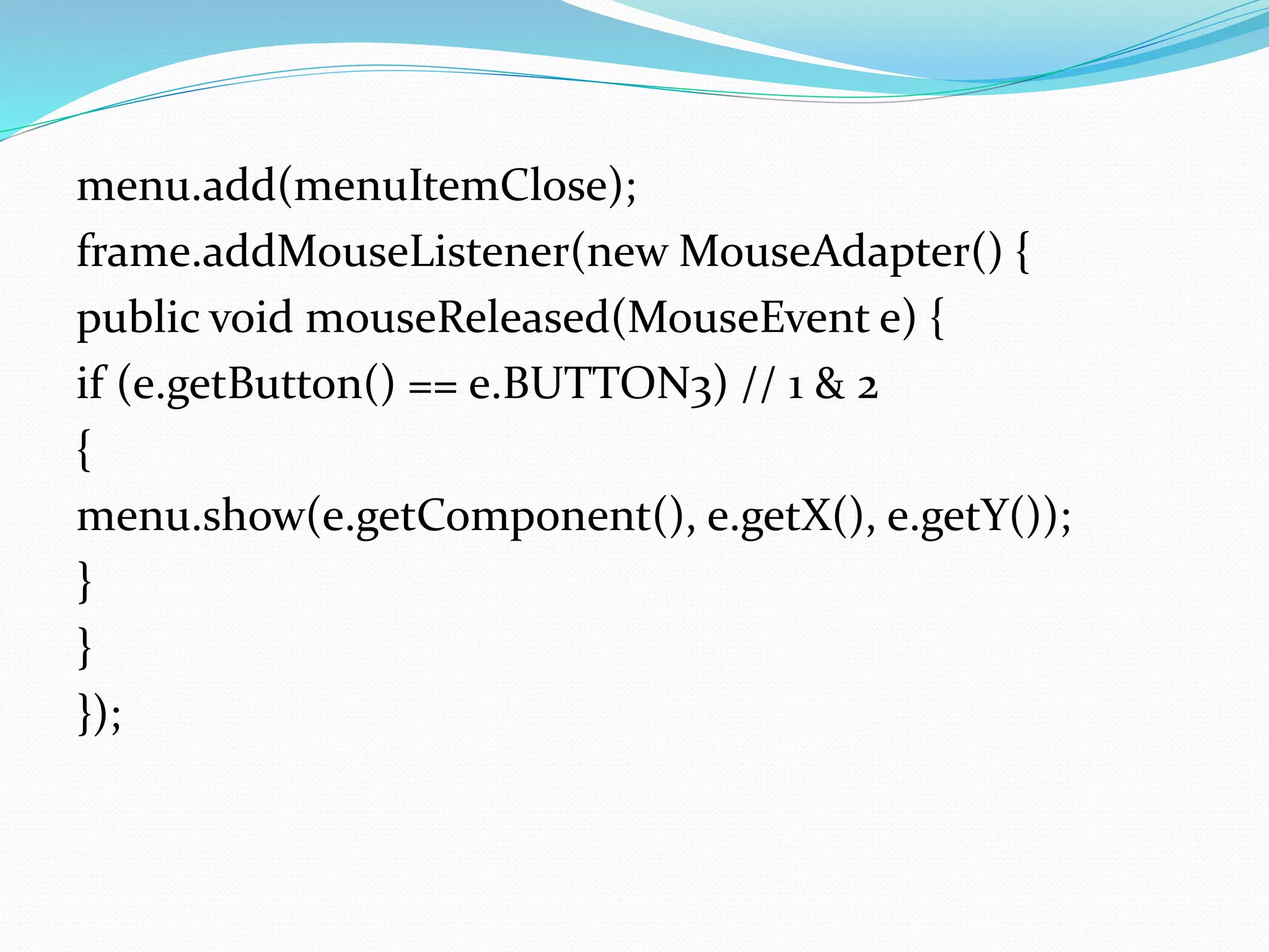 menu.add(menuItemClose);
frame.addMouseListener(new MouseAdapter() {
public void mouseReleased(MouseEvent e) {
if (e.getButton() == e.BUTTON3) // 1 & 2
{
menu.show(e.getComponent(), e.getX(), e.getY());
}
}
});
 