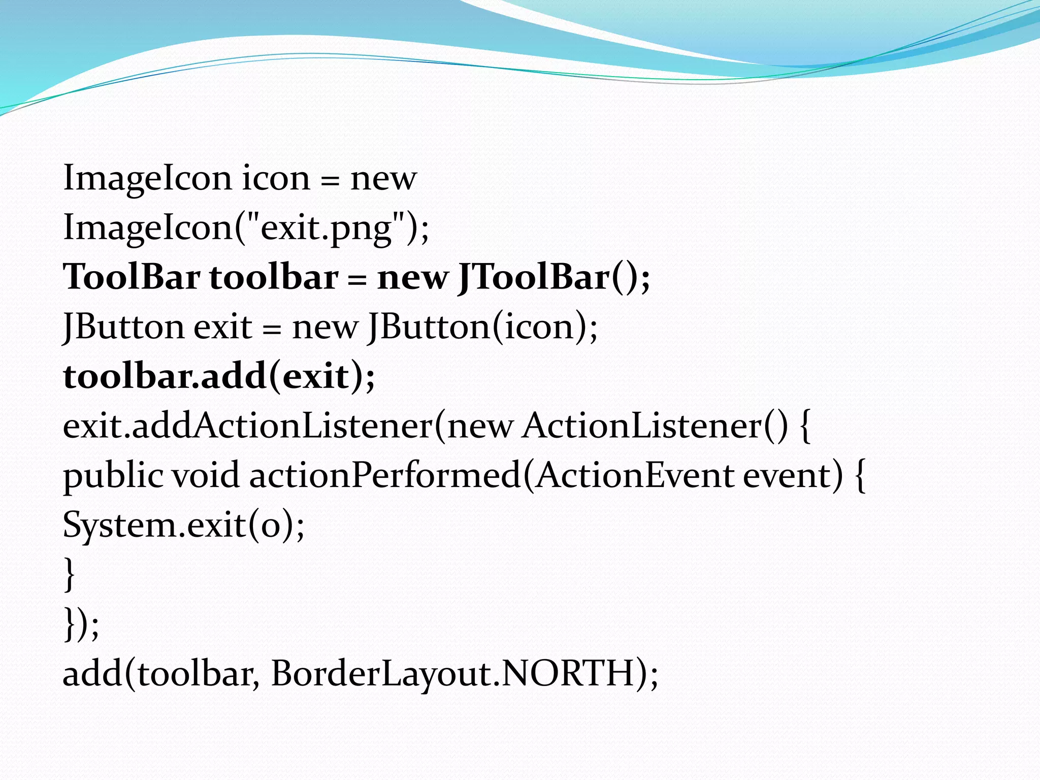 ImageIcon icon = new
ImageIcon("exit.png");
ToolBar toolbar = new JToolBar();
JButton exit = new JButton(icon);
toolbar.add(exit);
exit.addActionListener(new ActionListener() {
public void actionPerformed(ActionEvent event) {
System.exit(0);
}
});
add(toolbar, BorderLayout.NORTH);
 