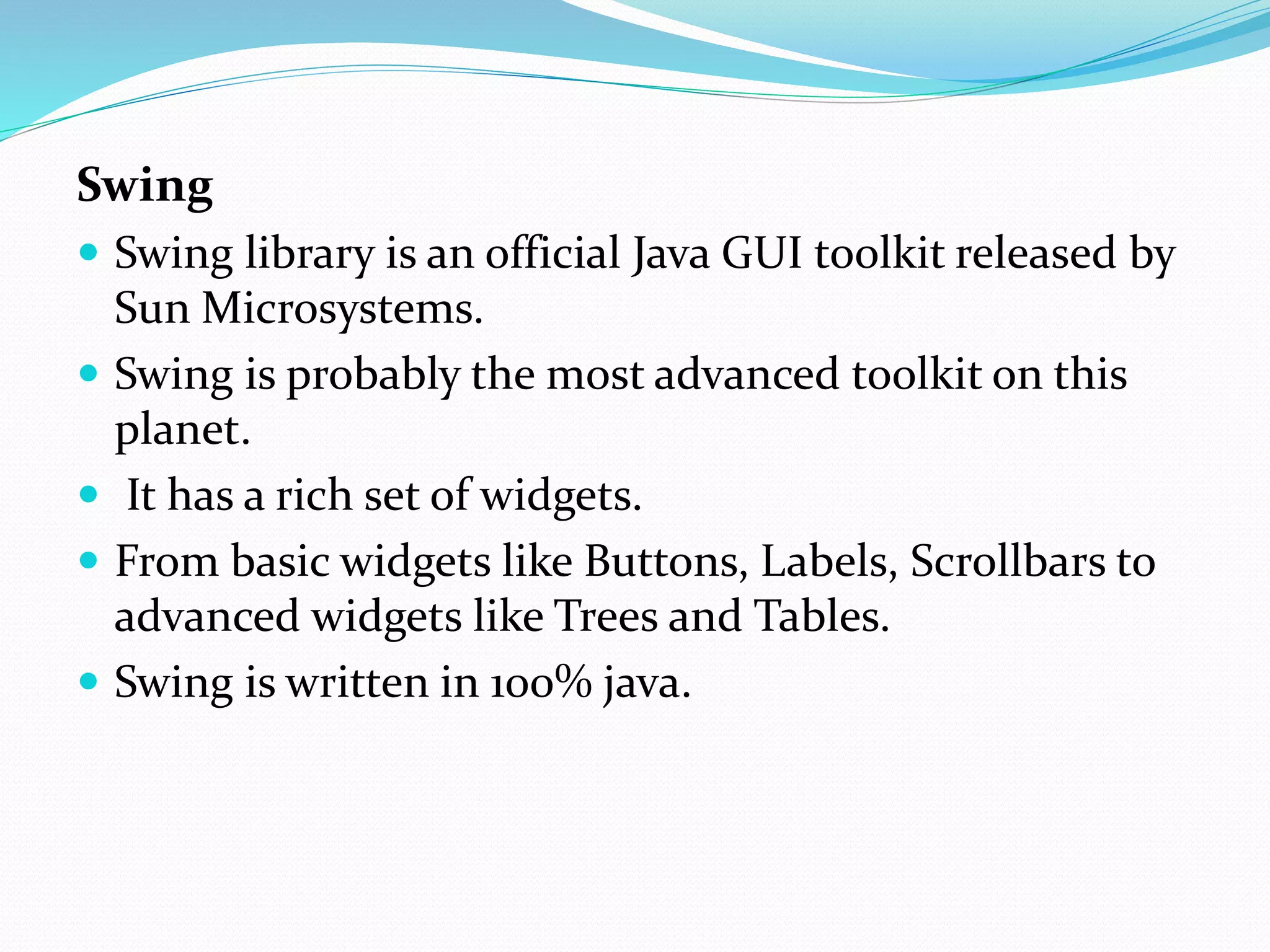 Swing
 Swing library is an official Java GUI toolkit released by
Sun Microsystems.
 Swing is probably the most advanced toolkit on this
planet.
 It has a rich set of widgets.
 From basic widgets like Buttons, Labels, Scrollbars to
advanced widgets like Trees and Tables.
 Swing is written in 100% java.
 