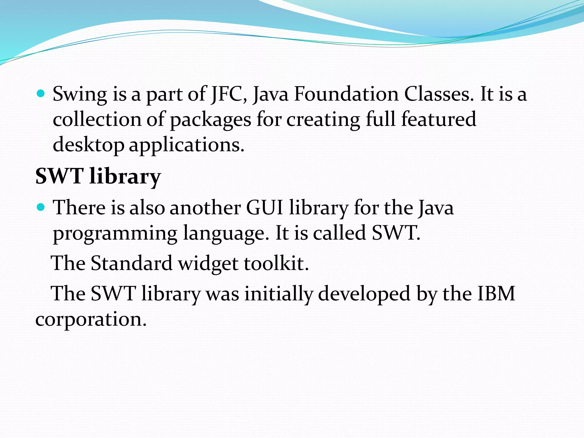  Swing is a part of JFC, Java Foundation Classes. It is a
collection of packages for creating full featured
desktop applications.
SWT library
 There is also another GUI library for the Java
programming language. It is called SWT.
The Standard widget toolkit.
The SWT library was initially developed by the IBM
corporation.
 