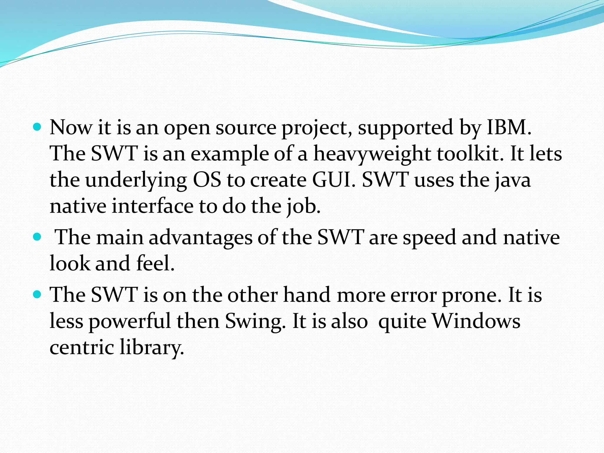  Now it is an open source project, supported by IBM.
The SWT is an example of a heavyweight toolkit. It lets
the underlying OS to create GUI. SWT uses the java
native interface to do the job.
 The main advantages of the SWT are speed and native
look and feel.
 The SWT is on the other hand more error prone. It is
less powerful then Swing. It is also quite Windows
centric library.
 