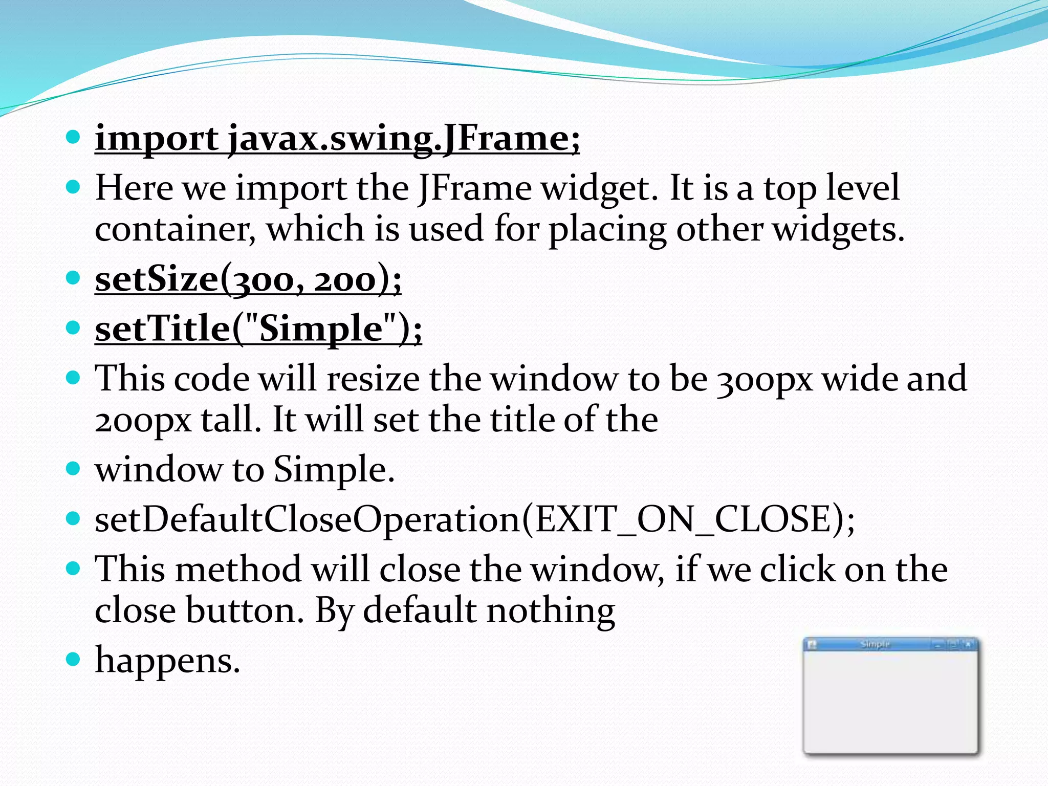  import javax.swing.JFrame;
 Here we import the JFrame widget. It is a top level
container, which is used for placing other widgets.
 setSize(300, 200);
 setTitle("Simple");
 This code will resize the window to be 300px wide and
200px tall. It will set the title of the
 window to Simple.
 setDefaultCloseOperation(EXIT_ON_CLOSE);
 This method will close the window, if we click on the
close button. By default nothing
 happens.
 
