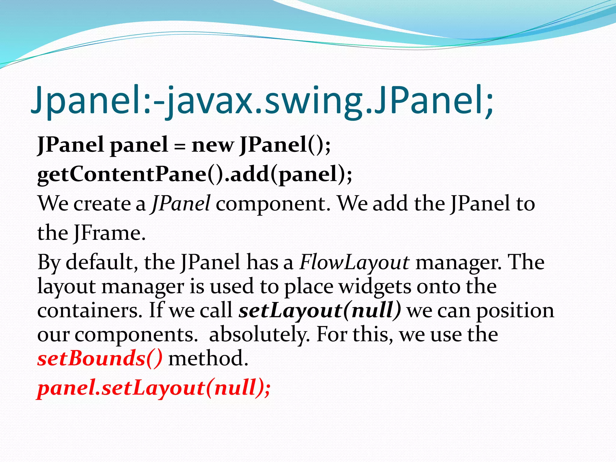 Jpanel:-javax.swing.JPanel;
JPanel panel = new JPanel();
getContentPane().add(panel);
We create a JPanel component. We add the JPanel to
the JFrame.
By default, the JPanel has a FlowLayout manager. The
layout manager is used to place widgets onto the
containers. If we call setLayout(null) we can position
our components. absolutely. For this, we use the
setBounds() method.
panel.setLayout(null);
 