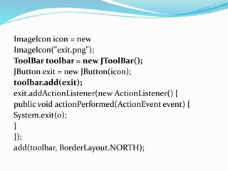ImageIcon icon = new
ImageIcon("exit.png");
ToolBar toolbar = new JToolBar();
JButton exit = new JButton(icon);
toolbar.add(exit);
exit.addActionListener(new ActionListener() {
public void actionPerformed(ActionEvent event) {
System.exit(0);
}
});
add(toolbar, BorderLayout.NORTH);
 