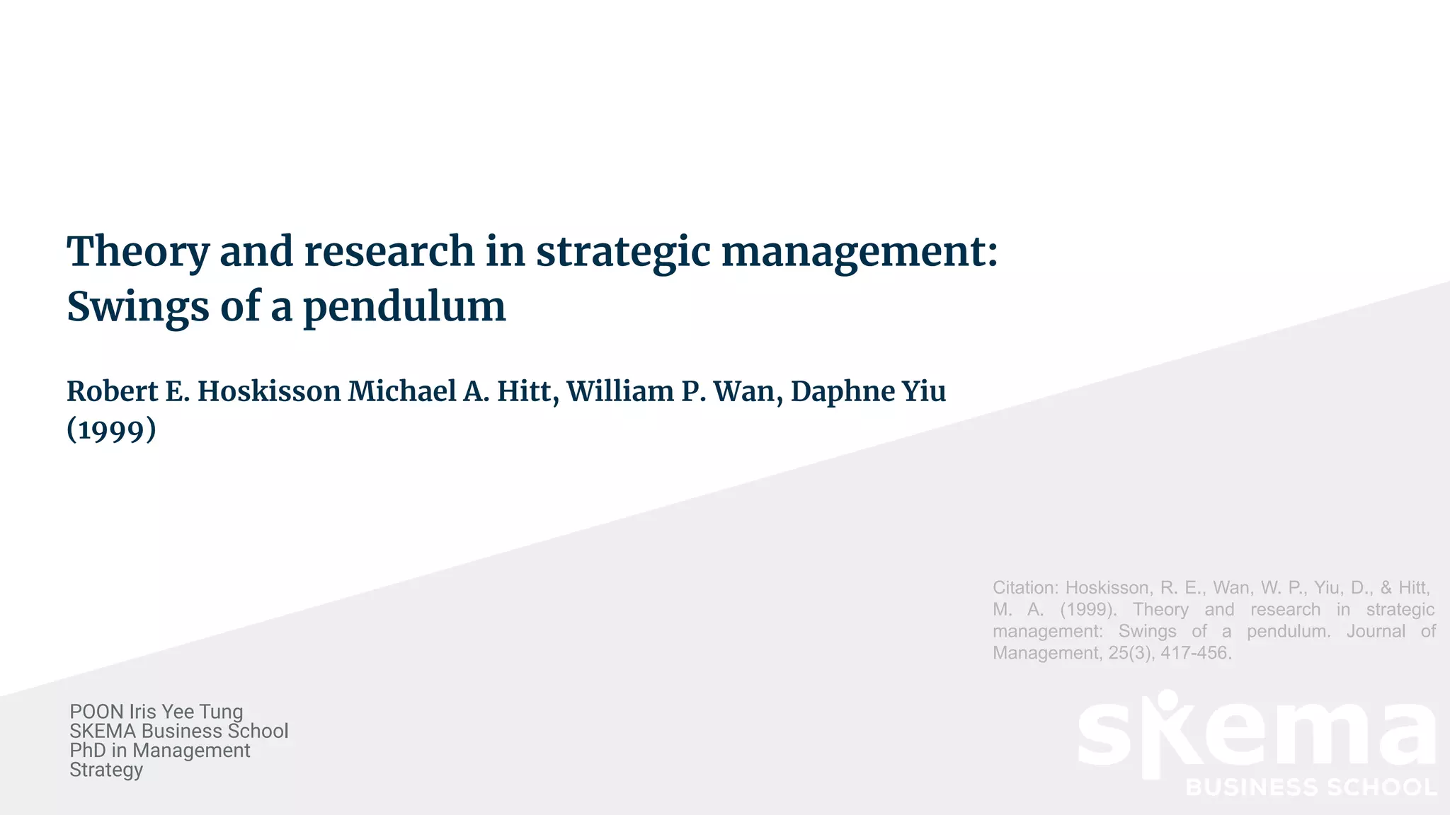 Theory and research in strategic management:
Swings of a pendulum
Robert E. Hoskisson Michael A. Hitt, William P. Wan, Daphne Yiu
(1999)
POON Iris Yee Tung
SKEMA Business School
PhD in Management
Strategy
Citation: Hoskisson, R. E., Wan, W. P., Yiu, D., & Hitt,
M. A. (1999). Theory and research in strategic
management: Swings of a pendulum. Journal of
Management, 25(3), 417-456.
 