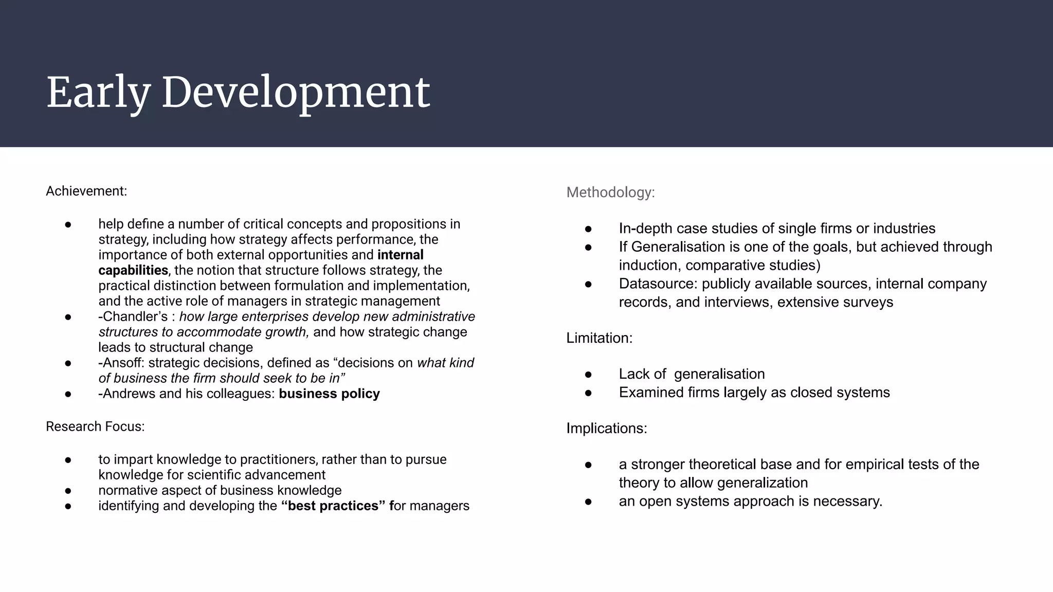 Early Development
Achievement:
● help deﬁne a number of critical concepts and propositions in
strategy, including how strategy affects performance, the
importance of both external opportunities and internal
capabilities, the notion that structure follows strategy, the
practical distinction between formulation and implementation,
and the active role of managers in strategic management
● -Chandler’s : how large enterprises develop new administrative
structures to accommodate growth, and how strategic change
leads to structural change
● -Ansoff: strategic decisions, defined as “decisions on what kind
of business the firm should seek to be in”
● -Andrews and his colleagues: business policy
Research Focus:
● to impart knowledge to practitioners, rather than to pursue
knowledge for scientiﬁc advancement
● normative aspect of business knowledge
● identifying and developing the “best practices” for managers
Methodology:
● In-depth case studies of single firms or industries
● If Generalisation is one of the goals, but achieved through
induction, comparative studies)
● Datasource: publicly available sources, internal company
records, and interviews, extensive surveys
Limitation:
● Lack of generalisation
● Examined firms largely as closed systems
Implications:
● a stronger theoretical base and for empirical tests of the
theory to allow generalization
● an open systems approach is necessary.
 