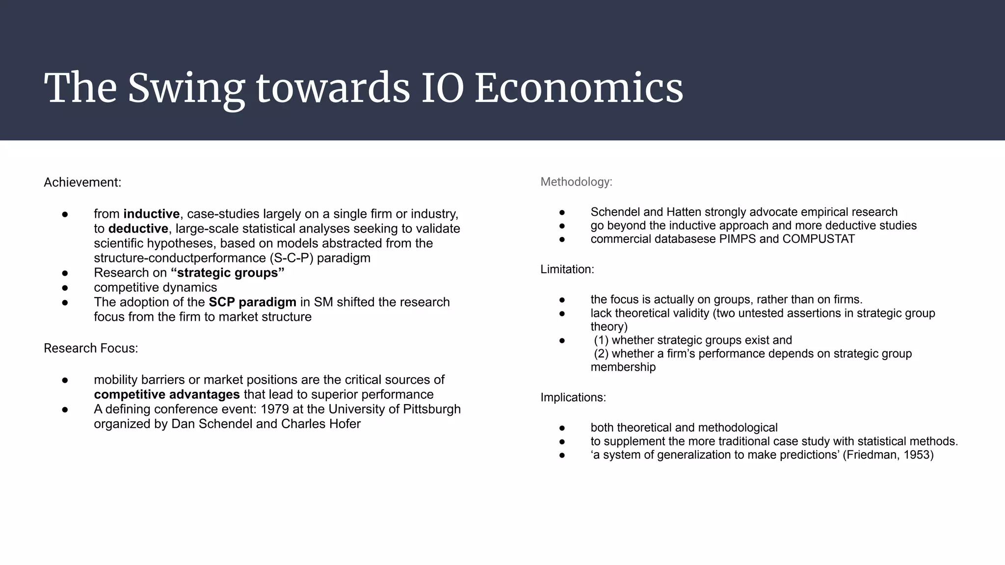 The Swing towards IO Economics
Achievement:
● from inductive, case-studies largely on a single firm or industry,
to deductive, large-scale statistical analyses seeking to validate
scientific hypotheses, based on models abstracted from the
structure-conductperformance (S-C-P) paradigm
● Research on “strategic groups”
● competitive dynamics
● The adoption of the SCP paradigm in SM shifted the research
focus from the firm to market structure
Research Focus:
● mobility barriers or market positions are the critical sources of
competitive advantages that lead to superior performance
● A defining conference event: 1979 at the University of Pittsburgh
organized by Dan Schendel and Charles Hofer
Methodology:
● Schendel and Hatten strongly advocate empirical research
● go beyond the inductive approach and more deductive studies
● commercial databasese PIMPS and COMPUSTAT
Limitation:
● the focus is actually on groups, rather than on firms.
● lack theoretical validity (two untested assertions in strategic group
theory)
● (1) whether strategic groups exist and
(2) whether a firm’s performance depends on strategic group
membership
Implications:
● both theoretical and methodological
● to supplement the more traditional case study with statistical methods.
● ‘a system of generalization to make predictions’ (Friedman, 1953)
 