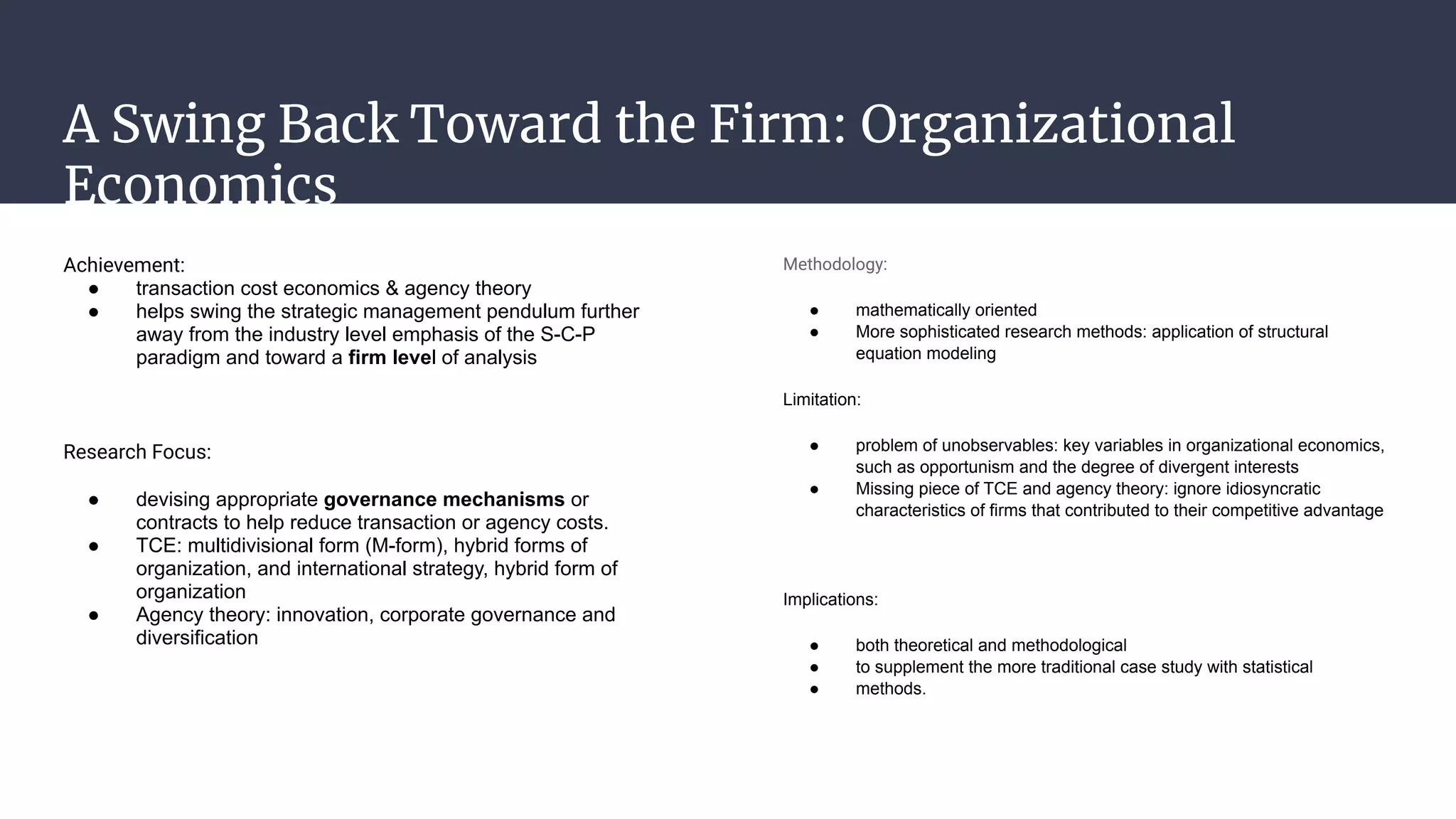 A Swing Back Toward the Firm: Organizational
Economics
Achievement:
● transaction cost economics & agency theory
● helps swing the strategic management pendulum further
away from the industry level emphasis of the S-C-P
paradigm and toward a firm level of analysis
Research Focus:
● devising appropriate governance mechanisms or
contracts to help reduce transaction or agency costs.
● TCE: multidivisional form (M-form), hybrid forms of
organization, and international strategy, hybrid form of
organization
● Agency theory: innovation, corporate governance and
diversification
Methodology:
● mathematically oriented
● More sophisticated research methods: application of structural
equation modeling
Limitation:
● problem of unobservables: key variables in organizational economics,
such as opportunism and the degree of divergent interests
● Missing piece of TCE and agency theory: ignore idiosyncratic
characteristics of firms that contributed to their competitive advantage
Implications:
● both theoretical and methodological
● to supplement the more traditional case study with statistical
● methods.
 