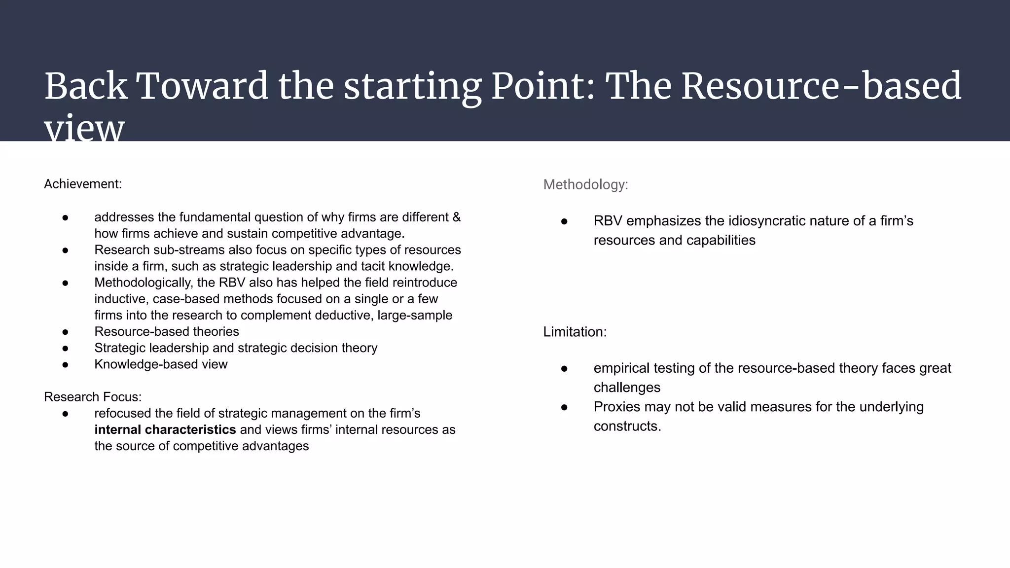Back Toward the starting Point: The Resource-based
view
Achievement:
● addresses the fundamental question of why firms are different &
how firms achieve and sustain competitive advantage.
● Research sub-streams also focus on specific types of resources
inside a firm, such as strategic leadership and tacit knowledge.
● Methodologically, the RBV also has helped the field reintroduce
inductive, case-based methods focused on a single or a few
firms into the research to complement deductive, large-sample
● Resource-based theories
● Strategic leadership and strategic decision theory
● Knowledge-based view
Research Focus:
● refocused the field of strategic management on the firm’s
internal characteristics and views firms’ internal resources as
the source of competitive advantages
Methodology:
● RBV emphasizes the idiosyncratic nature of a firm’s
resources and capabilities
Limitation:
● empirical testing of the resource-based theory faces great
challenges
● Proxies may not be valid measures for the underlying
constructs.
 