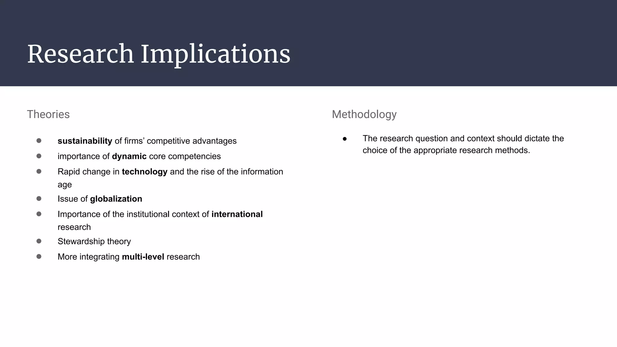Research Implications
Theories
● sustainability of firms’ competitive advantages
● importance of dynamic core competencies
● Rapid change in technology and the rise of the information
age
● Issue of globalization
● Importance of the institutional context of international
research
● Stewardship theory
● More integrating multi-level research
Methodology
● The research question and context should dictate the
choice of the appropriate research methods.
 